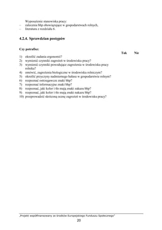 „Projekt współfinansowany ze środków Europejskiego Funduszu Społecznego”
20
WyposaŜenie stanowiska pracy:
– zalecenia bhp obowiązujące w gospodarstwach rolnych,
– literatura z rozdziału 6.
4.2.4. Sprawdzian postępów
Czy potrafisz:
Tak Nie
1) określić zadania ergonomii?
2) wymienić czynniki zagroŜeń w środowisku pracy?
3) wymienić czynniki powodujące zagroŜenia w środowisku pracy
rolnika?
4) omówić, zagroŜenia biologiczne w środowisku rolniczym?
5) określić przyczyny nadmiernego hałasu w gospodarstwie rolnym?
6) rozpoznać ostrzegawcze znaki bhp?
7) rozpoznać informacyjne znaki bhp?
8) rozpoznać, jaki kolor i tło mają znaki zakazu bhp?
9) rozpoznać, jaki kolor i tło mają znaki nakazu bhp?
10) przeprowadzić skróconą ocenę zagroŜeń w środowisku pracy?
 