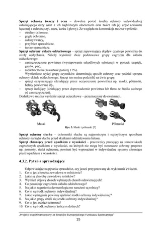 „Projekt współfinansowany ze środków Europejskiego Funduszu Społecznego”
25
Sprzęt ochrony twarzy i oczu – dowolna postać środka ochrony indywidualnej
osłaniającego oczy wraz z ich najbliŜszym otoczeniem oraz twarz lub jej część (czasami
łączonej z ochroną szyi, uszu, karku i głowy). Ze względu na konstrukcja moŜna wyróŜnić:
– okulary ochronne,
– gogle ochronne,
– osłony twarzy,
– przyłbice spawalnicze,
– tarcze spawalnicze.
Sprzęt ochrony układu oddechowego – sprzęt zapewniający dopływ czystego powietrza do
strefy oddychania. NaleŜy wyróŜnić dwie podstawowe grupy zagroŜeń dla układu
oddechowego:
– zanieczyszczone powietrze (występowanie szkodliwych substancji w postaci: cząstek,
gazów, par),
– niedobór tlenu (zawartość poniŜej 17%).
Wymienione wyŜej grupy czynników determinują sposób ochrony oraz podział sprzętu
ochrony układu oddechowego. Sprzęt ten moŜna podzielić na dwie grupy:
– sprzęt oczyszczający (działający przez oczyszczenie powietrza) np. maski, półmaski,
hełmy powietrzne itp.,
– sprzęt izolujący (działający przez doprowadzenie powietrza lub tlenu ze źródła wolnego
od zanieczyszczeń).
Dodatkowo moŜna wyróŜnić sprzęt ucieczkowy – przeznaczony do ewakuacji.
Maski Półmaski
Rys. 5. Maski i półmaski [7]
Sprzęt ochrony słuchu – ochronniki słuchu są najprostszym i najszybszym sposobem
ochrony narządu słuchu przed skutkami oddziaływania hałasu.
Sprzęt chroniący przed upadkiem z wysokości – pracownicy pracujący na stanowiskach
zagroŜonych upadkiem z wysokości, na których nie mogą być stosowane ochrony grupowe
np. pomosty, siatki ochronne, powinni być wyposaŜani w indywidualne systemy chroniące
przed upadkiem z wysokości.
4.3.2. Pytania sprawdzające
Odpowiadając na pytania sprawdzisz, czy jesteś przygotowany do wykonania ćwiczeń.
1. Co to jest choroba zawodowa w rolnictwie?
2. Jakie są choroby zawodowe rolników?
3. Wymień objawy dwóch wybranych chorób odzwierzęcych?
4. Co powoduje zagroŜenia układu oddechowego?
5. Na jakie zagroŜenia dermatologiczne naraŜeni są rolnicy?
6. Co to są środki ochrony indywidualnej?
7. Jakie wymagania powinny spełniać środki ochrony indywidualnej?
8. Na jakie grupy dzieli się środki ochrony indywidualnej?
9. Co to jest odzieŜ ochronna?
10. Co to są środki ochrony kończyn dolnych?
 