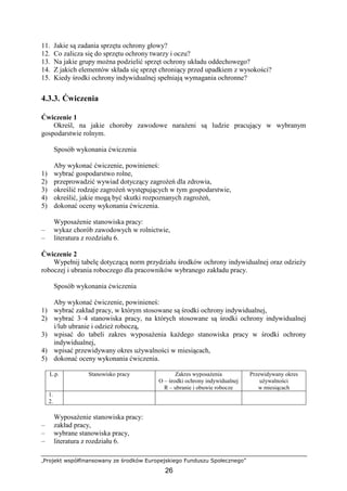 „Projekt współfinansowany ze środków Europejskiego Funduszu Społecznego”
26
11. Jakie są zadania sprzętu ochrony głowy?
12. Co zalicza się do sprzętu ochrony twarzy i oczu?
13. Na jakie grupy moŜna podzielić sprzęt ochrony układu oddechowego?
14. Z jakich elementów składa się sprzęt chroniący przed upadkiem z wysokości?
15. Kiedy środki ochrony indywidualnej spełniają wymagania ochronne?
4.3.3. Ćwiczenia
Ćwiczenie 1
Określ, na jakie choroby zawodowe naraŜeni są ludzie pracujący w wybranym
gospodarstwie rolnym.
Sposób wykonania ćwiczenia
Aby wykonać ćwiczenie, powinieneś:
1) wybrać gospodarstwo rolne,
2) przeprowadzić wywiad dotyczący zagroŜeń dla zdrowia,
3) określić rodzaje zagroŜeń występujących w tym gospodarstwie,
4) określić, jakie mogą być skutki rozpoznanych zagroŜeń,
5) dokonać oceny wykonania ćwiczenia.
WyposaŜenie stanowiska pracy:
– wykaz chorób zawodowych w rolnictwie,
– literatura z rozdziału 6.
Ćwiczenie 2
Wypełnij tabelę dotyczącą norm przydziału środków ochrony indywidualnej oraz odzieŜy
roboczej i ubrania roboczego dla pracowników wybranego zakładu pracy.
Sposób wykonania ćwiczenia
Aby wykonać ćwiczenie, powinieneś:
1) wybrać zakład pracy, w którym stosowane są środki ochrony indywidualnej,
2) wybrać 3–4 stanowiska pracy, na których stosowane są środki ochrony indywidualnej
i/lub ubranie i odzieŜ roboczą,
3) wpisać do tabeli zakres wyposaŜenia kaŜdego stanowiska pracy w środki ochrony
indywidualnej,
4) wpisać przewidywany okres uŜywalności w miesiącach,
5) dokonać oceny wykonania ćwiczenia.
L.p. Stanowisko pracy Zakres wyposaŜenia
O – środki ochrony indywidualnej
R – ubranie i obuwie robocze
Przewidywany okres
uŜywalności
w miesiącach
1.
2.
WyposaŜenie stanowiska pracy:
– zakład pracy,
– wybrane stanowiska pracy,
– literatura z rozdziału 6.
 