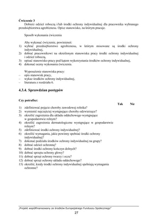 „Projekt współfinansowany ze środków Europejskiego Funduszu Społecznego”
27
Ćwiczenie 3
Dobierz odzieŜ roboczą i/lub środki ochrony indywidualnej dla pracownika wybranego
przedsiębiorstwa agrobiznesu. Opisz stanowisko, na którym pracuje.
Sposób wykonania ćwiczenia
Aby wykonać ćwiczenie, powinieneś:
1) wybrać przedsiębiorstwo agrobiznesu, w którym stosowane są środki ochrony
indywidualnej,
2) dobrać pracownikowi na określonym stanowisku pracy środki ochrony indywidualnej
i odzieŜ roboczą,
3) opisać stanowisko pracy pod kątem wykorzystania środków ochrony indywidualnej,
4) dokonać oceny wykonania ćwiczenia.
WyposaŜenie stanowiska pracy:
– opis stanowisk pracy,
– wykaz środków ochrony indywidualnej,
– literatura z rozdziału 6.
4.3.4. Sprawdzian postępów
Czy potrafisz:
Tak Nie
1) zdefiniować pojęcie choroby zawodowej rolnika?
2) wymienić najczęściej występujące choroby odzwierzęce?
3) określić zagroŜenia dla układu oddechowego występujące
w gospodarstwie rolnym?
4) określić zagroŜenia dermatologiczne występujące w gospodarstwie
rolnym?
5) zdefiniować środki ochrony indywidualnej?
6) określić wymagania, jakie powinny spełniać środki ochrony
indywidualnej?
7) dokonać podziału środków ochrony indywidualnej na grupy?
8) dobrać odzieŜ ochronną?
9) dobrać środki ochrony kończyn dolnych?
10) dobrać sprzętu ochrony głowy?
11) dobrać sprzęt ochrony twarzy i oczu?
12) dobrać sprzęt ochrony układu oddechowego?
13) określić, kiedy środki ochrony indywidualnej spełniają wymagania
ochronne?
 
