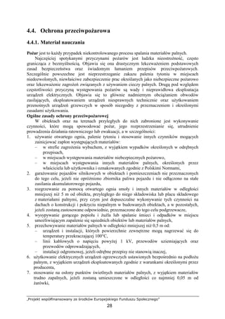 „Projekt współfinansowany ze środków Europejskiego Funduszu Społecznego”
28
4.4. Ochrona przeciwpoŜarowa
4.4.1. Materiał nauczania
PoŜar jest to kaŜdy przypadek niekontrolowanego procesu spalania materiałów palnych.
Najczęściej spotykanymi przyczynami poŜarów jest ludzka nieostroŜność, często
granicząca z bezmyślnością. Objawia się ona drastycznym lekcewaŜeniem podstawowych
zasad bezpieczeństwa oraz świadomym łamaniem przepisów przeciwpoŜarowych.
Szczególnie powszechne jest nieprzestrzeganie zakazu palenia tytoniu w miejscach
niedozwolonych, niewłaściwe zabezpieczenie prac określanych jako niebezpieczne poŜarowo
oraz lekcewaŜenie zagroŜeń związanych z uŜywaniem cieczy palnych. Drugą pod względem
częstotliwości przyczyną występowania poŜarów są wady i nieprawidłowa eksploatacja
urządzeń elektrycznych. Objawia się to głównie nadmiernym obciąŜaniem obwodów
zasilających, eksploatowaniem urządzeń niesprawnych technicznie oraz uŜytkowaniem
przenośnych urządzeń grzewczych w sposób niezgodny z przeznaczeniem i określonymi
zasadami uŜytkowania.
Ogólne zasady ochrony przeciwpoŜarowej
W obiektach oraz na terenach przyległych do nich zabronione jest wykonywanie
czynności, które mogą spowodować poŜar, jego rozprzestrzenianie się, utrudnienie
prowadzenia działania ratowniczego lub ewakuacji, a w szczególności:
1. uŜywanie otwartego ognia, palenie tytoniu i stosowanie innych czynników mogących
zainicjować zapłon występujących materiałów:
– w strefie zagroŜenia wybuchem, z wyjątkiem wypadków określonych w odrębnych
przepisach,
– w miejscach występowania materiałów niebezpiecznych poŜarowo,
– w miejscach występowania innych materiałów palnych, określonych przez
właściciela lub uŜytkownika i oznakowanych zgodnie z Polskimi Normami,
2. garaŜowanie pojazdów silnikowych w obiektach i pomieszczeniach nie przeznaczonych
do tego celu, jeŜeli nie opróŜniono zbiornika paliwa pojazdu i nie odłączono na stałe
zasilania akumulatorowego pojazdu,
3. rozgrzewanie za pomocą otwartego ognia smoły i innych materiałów w odległości
mniejszej niŜ 5 m od obiektu, przyległego do niego składowiska lub placu składowego
z materiałami palnymi, przy czym jest dopuszczalne wykonywanie tych czynności na
dachach o konstrukcji i pokryciu niepalnym w budowanych obiektach, a w pozostałych,
jeŜeli zostaną zastosowane odpowiednie, przeznaczone do tego celu podgrzewacze,
4. wysypywanie gorącego popiołu i ŜuŜla lub spalanie śmieci i odpadków w miejscu
umoŜliwiającym zapalenie się sąsiednich obiektów lub materiałów palnych,
5. przechowywanie materiałów palnych w odległości mniejszej niŜ 0,5 m od:
– urządzeń i instalacji, których powierzchnie zewnętrzne mogą nagrzewać się do
temperatury przekraczającej 100°C,
– linii kablowych o napięciu powyŜej 1 kV, przewodów uziemiających oraz
przewodów odprowadzających,
– instalacji odgromowej, jeŜeli odrębne przepisy nie stanowią inaczej,
6. uŜytkowanie elektrycznych urządzeń ogrzewczych ustawionych bezpośrednio na podłoŜu
palnym, z wyjątkiem urządzeń eksploatowanych zgodnie z warunkami określonymi przez
producenta,
7. stosowanie na osłony punktów świetlnych materiałów palnych, z wyjątkiem materiałów
trudno zapalnych, jeŜeli zostaną umieszczone w odległości co najmniej 0,05 m od
Ŝarówki,
 