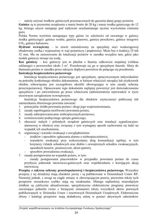 „Projekt współfinansowany ze środków Europejskiego Funduszu Społecznego”
31
– naleŜy uŜywać środków gaśniczych przeznaczonych do gaszenia danej grupy poŜarów.
Gaśnice są to przenośne urządzenia o masie brutto do 20 kg i masie środka gaśniczego do 12
kg, którego uŜycie następuje pod wpływem uruchamianego ręcznie wyzwolenia ciśnienia
gazu.
Polska Norma wyróŜnia następujące typy gaśnic (w zaleŜności od zawartego w gaśnicy
środka gaśniczego): gaśnice wodne, gaśnice pianowe, gaśnice proszkowe, gaśnice śniegowe
CO2, gaśnice halonowe.
Hydrant wewnętrzny – to zawór zainstalowany na specjalnej sieci wodociągowej
obudowany szafką i wyposaŜony w wąŜ poŜarniczy i prądownice. MoŜe być o średnicy 25 lub
52 mm. Ma on zastosowanie do lokalizacji poŜarów w zarodku wszędzie tam, gdzie jako
środek gaśniczy stosuje się wodę.
Koc gaśniczy – koc gaśniczy jest to płachta z tkaniny całkowicie niepalnej (włókna
szklanego) o powierzchni około 2 m2
. Przechowuje się go w specjalnym futerale. SłuŜy do
tłumienia poŜaru w zarodku przez odcięcie dopływu powietrza do palącego się przedmiotu.
Instrukcja bezpieczeństwa poŜarowego
Instrukcja bezpieczeństwa poŜarowego jest specjalnym, opracowywanym indywidualnie
na potrzeby konkretnego obiektu dokumentem, w którym właściciel zarządca lub uŜytkownik
obiektu zobowiązany jest szczegółowo określić obowiązujące w nim zasady ochrony
przeciwpoŜarowej. Opracowanie tego dokumentu najlepiej powierzyć jest doświadczonemu
specjaliście i po zatwierdzeniu go przez właściciela (administratora) wprowadzić w Ŝycie
stosownym zarządzeniem wewnętrznym.
Instrukcja bezpieczeństwa poŜarowego dla obiektów uŜyteczności publicznej lub
zamieszkania zbiorowego powinna zawierać:
1. potencjalne źródła powstania poŜaru i drogi jego rozprzestrzeniania,
2. zasady zapobiegania moŜliwości powstania poŜaru,
3. zasady zabezpieczania prac niebezpiecznych poŜarowo,
4. rozmieszczenie podręcznego sprzętu gaśniczego,
5. obecność stałych i półstałych urządzeń gaśniczych oraz instalacji sygnalizacyjno-
alarmowej w obiekcie oraz związany z tym wymagany sposób zachowania się ludzi na
wypadek ich uruchomienia,
6. organizację i warunki ewakuacji z uwzględnieniem:
– środków i sposobów ogłaszania alarmu o niebezpieczeństwie,
– warunków ewakuacji przy wykorzystaniu dróg komunikacji ogólnej, w tym
korytarzy i klatek schodowych oraz drabin i zewnętrznych schodów ewakuacyjnych,
sąsiednich tarasów, pomieszczeń, okien (parter),
– sposobów prowadzenia ewakuacji,
7. zasady postępowania na wypadek poŜaru, w tym:
– zasady postępowania pracowników w przypadku powstania poŜaru do czasu
przybycia jednostek ratowniczo-gaśniczych oraz współdziałania z kierującym akcją
ratowniczą.
Przepisy z zakresu ochrony przeciwpoŜarowej i bezpieczeństwa poŜarowego. Wszystkie
przepisy z tej dziedziny mają charakter jawny i są publikowane w Dziennikach Ustaw RP.
Niemniej jednak, z uwagi na ciągłe zmiany w obowiązującym prawie, pierwotne teksty tych
przepisów stosunkowo szybko stają się nieaktualne. Dlatego najbardziej miarodajnym
źródłem są cyklicznie aktualizowane, specjalistyczne elektroniczne programy prawnicze
zawierające jednolite (wraz z bieŜącymi zmianami) teksty wszystkich aktów prawnych
publikowanych w Dzienniku Ustaw i resortowych Dziennikach Urzędowych. Elektroniczne
zbiory i katalogi przepisów mają dodatkową zaletę w postaci aktywnych odnośników
 