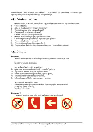 „Projekt współfinansowany ze środków Europejskiego Funduszu Społecznego”
32
pozwalających błyskawicznie wyszukiwać i przechodzić do przepisów wykonawczych
wydanych na podstawie przeglądanego aktu prawnego.
4.4.2. Pytania sprawdzające
Odpowiadając na pytania, sprawdzisz, czy jesteś przygotowany do wykonania ćwiczeń.
1. Co to jest poŜar?
2. Jakie są zasady ochrony przeciwpoŜarowej?
3. Co powinien zawierać plan ewakuacji?
4. Co to są stałe urządzenia gaśnicze?
5. Co zaliczamy do sprzętu gaśniczego?
6. O czym naleŜy pamiętać przy gaszeniu poŜarów?
7. Co to jest gaśnica i jakie moŜna wyróŜnić typy gaśnic?
8. Co to jest hydrant wewnętrzny?
9. Co to jest koc gaśniczy i do czego słuŜy?
10. Co to jest instrukcja bezpieczeństwa poŜarowego i co powinna zawierać?
4.4.3. Ćwiczenia
Ćwiczenie 1
Dobierz podręczny sprzęt i środki gaśnicze do gaszenia zarzewia poŜaru.
Sposób wykonania ćwiczenia
Aby wykonać ćwiczenie, powinieneś:
1) opracować scenariusz inscenizacji „wybuchu” poŜaru
2) zaplanować rodzaje palących się materiałów,
3) dobrać podręczne środki gaśnicze i „ugasić” poŜar,
4) dokonać analizy wykonanego ćwiczenia,
5) dokonać oceny efektów wykonanego ćwiczenia.
WyposaŜenie stanowiska pracy:
– róŜne rodzaje łatwopalnych materiałów: drewno, papier, rozpuszczalnik,
– podręczny sprzęt gaśniczy,
– literatura z rozdziału 6.
Ćwiczenie 2
Rozpoznaj zamieszczone niŜej znaki ochrony przeciwpoŜarowej.
…………………………………………………………………………………………………
 