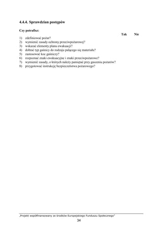 „Projekt współfinansowany ze środków Europejskiego Funduszu Społecznego”
34
4.4.4. Sprawdzian postępów
Czy potrafisz:
Tak Nie
1) zdefiniować poŜar?
2) wymienić zasady ochrony przeciwpoŜarowej?
3) wskazać elementy planu ewakuacji?
4) dobrać typ gaśnicy do rodzaju palącego się materiału?
5) zastosować koc gaśniczy?
6) rozpoznać znaki ewakuacyjne i znaki przeciwpoŜarowe?
7) wymienić zasady, o których naleŜy pamiętać przy gaszeniu poŜarów?
8) przygotować instrukcję bezpieczeństwa poŜarowego?
 