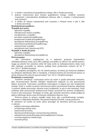 „Projekt współfinansowany ze środków Europejskiego Funduszu Społecznego”
36
2. w drodze z mieszkania do gospodarstwa rolnego, albo w drodze powrotnej,
3. podczas wykonywania poza terenem gospodarstwa rolnego, zwykłych czynności
związanych z prowadzeniem działalności rolniczej, albo w związku z wykonywaniem
tych czynności,
4. w drodze do miejsca wykonywania tych czynności, o których mowa w pkt 3, albo
w drodze powrotnej.
Dochodzenie powypadkowe
Wypadek przy pracy:
– zgłoszenie wypadku,
– zabezpieczenie miejsca wypadku,
– zawiadomienie o wypadku,
– powołanie zespołu powypadkowego,
– postępowanie zespołu powypadkowego,
– sporządzenie dokumentacji powypadkowej,
– zatwierdzenie protokołu powypadkowego,
– zarejestrowanie wypadku,
– sporządzenie karty statystycznej GUS.
Wypadek w drodze do pracy
– zgłoszenie wypadku,
– sporządzenie dokumentacji powypadkowej.
Pierwsza pomoc
„Kto człowiekowi znajdującemu się w połoŜeniu groŜącym bezpośrednim
niebezpieczeństwem utraty Ŝycia albo cięŜkiego uszczerbku na zdrowiu nie udziela pomocy,
mogąc jej udzielić bez naraŜenia siebie lub innej osoby na niebezpieczeństwo utraty Ŝycia
albo cięŜkiego uszczerbku na zdrowiu, podlega karze pozbawienia wolności do lat 3”
(art. 162 § 1. Kodeksu karnego).
„Nie popełnia przestępstwa, kto nie udziela pomocy, do której jest konieczne poddanie
się zabiegowi lekarskiemu albo w warunkach, w których moŜliwa jest niezwłoczna pomoc ze
strony instytucji lub osoby do tego powołanej” (art. 162 § 2. Kodeksu karnego).
Reanimacja a resuscytacja
Terminów reanimacja i resuscytacja uŜywa się często w języku potocznym zamiennie,
jako równoznacznych określeń zabiegów ratunkowych mających na celu przywrócenie
funkcji Ŝyciowych. Tymczasem czynnikiem róŜnicującym te pojęcia jest stan świadomości
chorego. JeŜeli w wyniku czynności ratowniczych oprócz przywrócenia krąŜenia, oddychania
i czynności układu nerwowego, choremu wraca świadomość, to jest to stan reanimacji. JeŜeli
uzyskamy tylko przywrócenie podstawowych funkcji Ŝyciowych bez powrotu świadomości,
to jest to stan resuscytacji. Występuje on wtedy, gdy czynności ratownicze zostały podjęte po
upływie dłuŜszego okresu czasu od momentu zaniknięcia objawów Ŝycia.
Pierwsza pomoc na miejscu wypadku ratuje Ŝycie, gdy u poszkodowanego wystąpią:
zaburzenia w oddychaniu (bezdech), zatrzymanie krąŜenia, krwotok, wstrząs pourazowy.
W zaleŜności od wyniku tej oceny naleŜy przystąpić do udzielenia pierwszej pomocy
w zakresie:
– podjęcia sztucznego oddychania,
– zewnętrznego masaŜu serca,
– zatamowania krwotoku,
– ułoŜenia poszkodowanego w pozycji bocznej ustalonej,
– zabezpieczenia poszkodowanego przed pogłębieniem wstrząsu,
– wezwania pogotowia ratunkowego,
– wezwania policji.
 