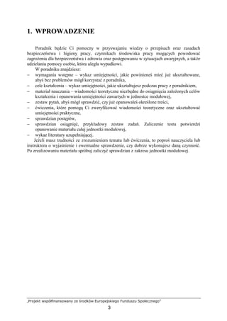 „Projekt współfinansowany ze środków Europejskiego Funduszu Społecznego”
3
1. WPROWADZENIE
Poradnik będzie Ci pomocny w przyswajaniu wiedzy o przepisach oraz zasadach
bezpieczeństwa i higieny pracy, czynnikach środowiska pracy mogących powodować
zagroŜenia dla bezpieczeństwa i zdrowia oraz postępowaniu w sytuacjach awaryjnych, a takŜe
udzielaniu pomocy osobie, która uległa wypadkowi.
W poradniku znajdziesz:
− wymagania wstępne – wykaz umiejętności, jakie powinieneś mieć juŜ ukształtowane,
abyś bez problemów mógł korzystać z poradnika,
− cele kształcenia – wykaz umiejętności, jakie ukształtujesz podczas pracy z poradnikiem,
− materiał nauczania – wiadomości teoretyczne niezbędne do osiągnięcia załoŜonych celów
kształcenia i opanowania umiejętności zawartych w jednostce modułowej,
− zestaw pytań, abyś mógł sprawdzić, czy juŜ opanowałeś określone treści,
− ćwiczenia, które pomogą Ci zweryfikować wiadomości teoretyczne oraz ukształtować
umiejętności praktyczne,
− sprawdzian postępów,
− sprawdzian osiągnięć, przykładowy zestaw zadań. Zaliczenie testu potwierdzi
opanowanie materiału całej jednostki modułowej,
− wykaz literatury uzupełniającej.
JeŜeli masz trudności ze zrozumieniem tematu lub ćwiczenia, to poproś nauczyciela lub
instruktora o wyjaśnienie i ewentualne sprawdzenie, czy dobrze wykonujesz daną czynność.
Po zrealizowaniu materiału spróbuj zaliczyć sprawdzian z zakresu jednostki modułowej.
 