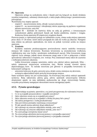 „Projekt współfinansowany ze środków Europejskiego Funduszu Społecznego”
41
IV. Oparzenia
Oparzenie polega na uszkodzeniu skóry i tkanek pod nią leŜących na skutek działania
wysokiej temperatury, substancji chemicznych, a takŜe prądu elektrycznego i promieniowania
jonizującego.
WyróŜniamy trzy stopnie oparzeń:
– stopień I – zaczerwienienie skóry, obrzęk i uczucie pieczenia,
– stopień II – na zaczerwienionej i obrzękniętej skórze pojawiają się pęcherze wypełnione
płynem surowiczym, ostry ból,
– stopień III – dochodzi do martwicy skóry na całej jej grubości, z towarzyszącym
uszkodzeniem głębiej połoŜonych tkanek jak tkanka podskórna, mięśnie i ścięgna.
Krańcową formą oparzenia III stopnia jest zwęglenie tkanek.
Pierwsza pomoc w oparzeniach polega na schładzaniu czystą, zimną wodą miejsca oparzenia
przez okres 15–20 minut. JeŜeli odzieŜ przylgnęła do ciała nie wolno jej odrywać. Następnie
ranę osłania się jałowym opatrunkiem, nie moŜe on jednak wywierać ucisku na miejsce
oparzenia.
V. Zranienia
KaŜdemu zranieniu przekraczającemu powierzchowne otarcie naskórka towarzyszy
mniejsze lub większe krwawienie. Rozmiary krwawienia są uwarunkowane wielkością
i głębokością rany oraz liczbą i przekrojem uszkodzonych naczyń. Silne krwawienia mogą
zagrozić Ŝyciu rannego, jednak nawet nieznaczne mogą same w lub w połączeniu z bólem
spowodować zaburzenia w krąŜeniu, tzw. wstrząs. Przy zranieniach mamy takŜe do czynienia
z niebezpieczeństwem zakaŜenia.
Lekkie krwawienie ustępuje samoistnie, naleŜy tylko załoŜyć jałowy opatrunek. Silne –
naleŜy zatamować miejscowym uciśnięciem rany. MoŜna ucisnąć równieŜ tętnicę
doprowadzającą krew. Ta metoda stosowana jest głównie w przypadku krwawienia na
kończynach i polega na:
– uniesieniu kończyny do góry, powyŜej serca, dzięki czemu zmniejsza się ukrwienie,
– uciśnięciu odpowiednich tętnic powyŜej krwawiącego miejsca.
Samo uciskanie tętnicy nie jest wystarczające. Na krwawiącą ranę naleŜy nałoŜyć opatrunek
uciskowy. Ranę nakrywamy jałową gazą, jałowy opatrunek umocowujemy kilkoma
okrąŜeniami opaski, na ranę nakładamy poduszeczkę np. drugi, nierozwinięty bandaŜ,
wszystko przyciskamy następnymi okreceniami mocno naciągniętej opaski.
4.5.2. Pytania sprawdzające
Odpowiadając na pytania, sprawdzisz, czy jesteś przygotowany do wykonania ćwiczeń.
1. Co to są wypadki pozazawodowe i wypadki zawodowe?
2. Jakie zdarzenie uwaŜa się za wypadek przy pracy?
3. Jakie zdarzenie uwaŜa się za wypadek w drodze do pracy lub z pracy?
4. Jak naleŜy postępować z osobą poszkodowaną?
5. Jaka jest róŜnica pomiędzy reanimacją a resuscytacją?
6. W jaki sposób moŜna udroŜnić drogi oddechowe?
7. Jak wykonuje się sztuczne oddychanie metodą „usta–usta”?
8. Jak wykonuje się sztuczne oddychanie metodą „usta–nos”?
9. Na czym polega zewnętrzny masaŜ serca?
10. Na czym polega udzielenie pierwszej pomocy w przypadku oparzenia?
11. Na czym polega udzielenie pierwszej pomocy w przypadku zranienia?
 