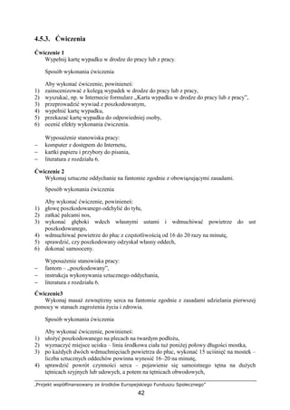 „Projekt współfinansowany ze środków Europejskiego Funduszu Społecznego”
42
4.5.3. Ćwiczenia
Ćwiczenie 1
Wypełnij kartę wypadku w drodze do pracy lub z pracy.
Sposób wykonania ćwiczenia
Aby wykonać ćwiczenie, powinieneś:
1) zainscenizować z kolegą wypadek w drodze do pracy lub z pracy,
2) wyszukać, np. w Internecie formularz „Karta wypadku w drodze do pracy lub z pracy”,
3) przeprowadzić wywiad z poszkodowanym,
4) wypełnić kartę wypadku,
5) przekazać kartę wypadku do odpowiedniej osoby,
6) ocenić efekty wykonania ćwiczenia.
WyposaŜenie stanowiska pracy:
− komputer z dostępem do Internetu,
− kartki papieru i przybory do pisania,
− literatura z rozdziału 6.
Ćwiczenie 2
Wykonaj sztuczne oddychanie na fantomie zgodnie z obowiązującymi zasadami.
Sposób wykonania ćwiczenia
Aby wykonać ćwiczenie, powinieneś:
1) głowę poszkodowanego odchylić do tyłu,
2) zatkać palcami nos,
3) wykonać głęboki wdech własnymi ustami i wdmuchiwać powietrze do ust
poszkodowanego,
4) wdmuchiwać powietrze do płuc z częstotliwością od 16 do 20 razy na minutę,
5) sprawdzić, czy poszkodowany odzyskał własny oddech,
6) dokonać samooceny.
WyposaŜenie stanowiska pracy:
− fantom – „poszkodowany”,
− instrukcja wykonywania sztucznego oddychania,
− literatura z rozdziału 6.
Ćwiczenie3
Wykonaj masaŜ zewnętrzny serca na fantomie zgodnie z zasadami udzielania pierwszej
pomocy w stanach zagroŜenia Ŝycia i zdrowia.
Sposób wykonania ćwiczenia
Aby wykonać ćwiczenie, powinieneś:
1) ułoŜyć poszkodowanego na plecach na twardym podłoŜu,
2) wyznaczyć miejsce ucisku – linia środkowa ciała tuŜ poniŜej połowy długości mostka,
3) po kaŜdych dwóch wdmuchnięciach powietrza do płuc, wykonać 15 uciśnięć na mostek –
liczba sztucznych oddechów powinna wynosić 16–20 na minutę,
4) sprawdzić powrót czynności serca – pojawienie się samoistnego tętna na duŜych
tętnicach szyjnych lub udowych, a potem na tętnicach obwodowych,
 