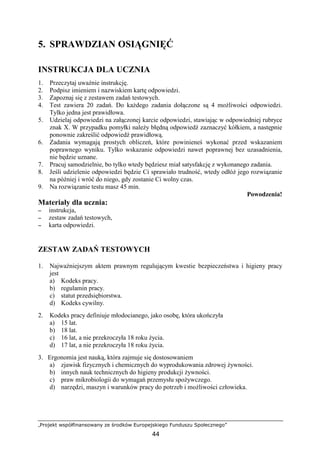 „Projekt współfinansowany ze środków Europejskiego Funduszu Społecznego”
44
5. SPRAWDZIAN OSIĄGNIĘĆ
INSTRUKCJA DLA UCZNIA
1. Przeczytaj uwaŜnie instrukcję.
2. Podpisz imieniem i nazwiskiem kartę odpowiedzi.
3. Zapoznaj się z zestawem zadań testowych.
4. Test zawiera 20 zadań. Do kaŜdego zadania dołączone są 4 moŜliwości odpowiedzi.
Tylko jedna jest prawidłowa.
5. Udzielaj odpowiedzi na załączonej karcie odpowiedzi, stawiając w odpowiedniej rubryce
znak X. W przypadku pomyłki naleŜy błędną odpowiedź zaznaczyć kółkiem, a następnie
ponownie zakreślić odpowiedź prawidłową.
6. Zadania wymagają prostych obliczeń, które powinieneś wykonać przed wskazaniem
poprawnego wyniku. Tylko wskazanie odpowiedzi nawet poprawnej bez uzasadnienia,
nie będzie uznane.
7. Pracuj samodzielnie, bo tylko wtedy będziesz miał satysfakcję z wykonanego zadania.
8. Jeśli udzielenie odpowiedzi będzie Ci sprawiało trudność, wtedy odłóŜ jego rozwiązanie
na później i wróć do niego, gdy zostanie Ci wolny czas.
9. Na rozwiązanie testu masz 45 min.
Powodzenia!
Materiały dla ucznia:
−−−− instrukcja,
−−−− zestaw zadań testowych,
−−−− karta odpowiedzi.
ZESTAW ZADAŃ TESTOWYCH
1. NajwaŜniejszym aktem prawnym regulującym kwestie bezpieczeństwa i higieny pracy
jest
a) Kodeks pracy.
b) regulamin pracy.
c) statut przedsiębiorstwa.
d) Kodeks cywilny.
2. Kodeks pracy definiuje młodocianego, jako osobę, która ukończyła
a) 15 lat.
b) 18 lat.
c) 16 lat, a nie przekroczyła 18 roku Ŝycia.
d) 17 lat, a nie przekroczyła 18 roku Ŝycia.
3. Ergonomia jest nauką, która zajmuje się dostosowaniem
a) zjawisk fizycznych i chemicznych do wyprodukowania zdrowej Ŝywności.
b) innych nauk technicznych do higieny produkcji Ŝywności.
c) praw mikrobiologii do wymagań przemysłu spoŜywczego.
d) narzędzi, maszyn i warunków pracy do potrzeb i moŜliwości człowieka.
 