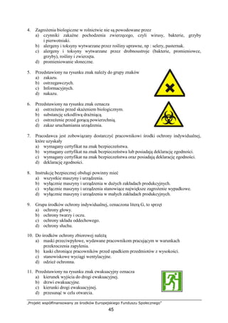„Projekt współfinansowany ze środków Europejskiego Funduszu Społecznego”
45
4. ZagroŜenia biologiczne w rolnictwie nie są powodowane przez
a) czynniki zakaźne pochodzenia zwierzęcego, czyli wirusy, bakterie, grzyby
i pierwotniaki.
b) alergeny i toksyny wytwarzane przez rośliny uprawne, np : selery, pasternak.
c) alergeny i toksyny wytwarzane przez drobnoustroje (bakterie, promieniowce,
grzyby), rośliny i zwierzęta.
d) promieniowanie słoneczne.
5. Przedstawiony na rysunku znak naleŜy do grupy znaków
a) zakazu.
b) ostrzegawczych.
c) Informacyjnych.
d) nakazu.
6. Przedstawiony na rysunku znak oznacza
a) ostrzeŜenie przed skaŜeniem biologicznym.
b) substancję szkodliwą draŜniącą.
c) ostrzeŜenie przed gorącą powierzchnią.
d) zakaz uruchamiania urządzenia.
7. Pracodawca jest zobowiązany dostarczyć pracownikowi środki ochrony indywidualnej,
które uzyskały
a) wymagany certyfikat na znak bezpieczeństwa.
b) wymagany certyfikat na znak bezpieczeństwa lub posiadają deklarację zgodności.
c) wymagany certyfikat na znak bezpieczeństwa oraz posiadają deklarację zgodności.
d) deklarację zgodności.
8. Instrukcję bezpiecznej obsługi powinny mieć
a) wszystkie maszyny i urządzenia.
b) wyłącznie maszyny i urządzenia w duŜych zakładach produkcyjnych.
c) wyłącznie maszyny i urządzenia stanowiące największe zagroŜenie wypadkowe.
d) wyłącznie maszyny i urządzenia w małych zakładach produkcyjnych.
9. Grupa środków ochrony indywidualnej, oznaczona literą G, to sprzęt
a) ochrony głowy.
b) ochrony twarzy i oczu.
c) ochrony układu oddechowego.
d) ochrony słuchu.
10. Do środków ochrony zbiorowej naleŜą
a) maski przeciwpyłowe, wydawane pracownikom pracującym w warunkach
przekroczenia zapylenia.
b) kaski chroniące pracowników przed upadkiem przedmiotów z wysokości.
c) stanowiskowe wyciągi wentylacyjne.
d) odzieŜ ochronna.
11. Przedstawiony na rysunku znak ewakuacyjny oznacza
a) kierunek wyjścia do drogi ewakuacyjnej.
b) drzwi ewakuacyjne.
c) kierunki drogi ewakuacyjnej.
d) przesunąć w celu otwarcia.
 