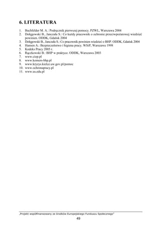 „Projekt współfinansowany ze środków Europejskiego Funduszu Społecznego”
49
6. LITERATURA
1. Buchfelder M. A.: Podręcznik pierwszej pomocy. PZWL, Warszawa 2004
2. Dołęgowski B., Janczała S.: Co kaŜdy pracownik o ochronie przeciwpoŜarowej wiedzieć
powinien. ODDK, Gdańsk 2004
3. Dołęgowski B., Janczała S.: Co pracownik powinien wiedzieć o BHP. ODDK, Gdańsk 2004
4. Hansen A.: Bezpieczeństwo i higiena pracy. WSiP, Warszawa 1998
5. Kodeks Pracy 2005 r.
6. Rączkowski B.: BHP w praktyce. ODDK, Warszawa 2003
7. www.ciop.pl
8. www.komers-bhp.pl
9. www.kryzys.kielce.uw.gov.pl/pomoc
10. www.ochronapracy.pl
11. www.us.edu.pl
 