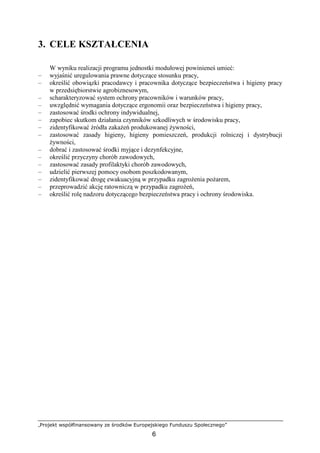 „Projekt współfinansowany ze środków Europejskiego Funduszu Społecznego”
6
3. CELE KSZTAŁCENIA
W wyniku realizacji programu jednostki modułowej powinieneś umieć:
– wyjaśnić uregulowania prawne dotyczące stosunku pracy,
– określić obowiązki pracodawcy i pracownika dotyczące bezpieczeństwa i higieny pracy
w przedsiębiorstwie agrobiznesowym,
– scharakteryzować system ochrony pracowników i warunków pracy,
– uwzględnić wymagania dotyczące ergonomii oraz bezpieczeństwa i higieny pracy,
– zastosować środki ochrony indywidualnej,
– zapobiec skutkom działania czynników szkodliwych w środowisku pracy,
– zidentyfikować źródła zakaŜeń produkowanej Ŝywności,
– zastosować zasady higieny, higieny pomieszczeń, produkcji rolniczej i dystrybucji
Ŝywności,
– dobrać i zastosować środki myjące i dezynfekcyjne,
– określić przyczyny chorób zawodowych,
– zastosować zasady profilaktyki chorób zawodowych,
– udzielić pierwszej pomocy osobom poszkodowanym,
– zidentyfikować drogę ewakuacyjną w przypadku zagroŜenia poŜarem,
– przeprowadzić akcję ratowniczą w przypadku zagroŜeń,
– określić rolę nadzoru dotyczącego bezpieczeństwa pracy i ochrony środowiska.
 