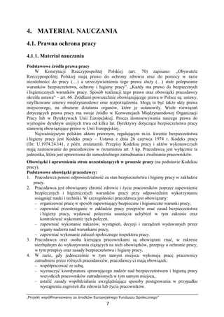 „Projekt współfinansowany ze środków Europejskiego Funduszu Społecznego”
7
4. MATERIAŁ NAUCZANIA
4.1. Prawna ochrona pracy
4.1.1. Materiał nauczania
Podstawowe źródła prawa pracy
W Konstytucji Rzeczypospolitej Polskiej (art. 70) zapisano: „Obywatele
Rzeczypospolitej Polskiej mają prawo do ochrony zdrowia oraz do pomocy w razie
niezdolności do pracy (…) a urzeczywistnieniu tego prawa słuŜy (…) stałe polepszanie
warunków bezpieczeństwa, ochrony i higieny pracy”. „KaŜdy ma prawo do bezpiecznych
i higienicznych warunków pracy. Sposób realizacji tego prawa oraz obowiązki pracodawcy
określa ustawa” – art. 66. Źródłami powszechnie obowiązującego prawa w Polsce są: ustawy,
ratyfikowane umowy międzynarodowe oraz rozporządzenia. Mogą to być takŜe akty prawa
miejscowego, na obszarze działania organów, które je ustanowiły. Wiele rozwiązań
dotyczących prawa pracy ma swoje źródło w Konwencjach Międzynarodowej Organizacji
Pracy lub w Dyrektywach Unii Europejskiej. Proces dostosowywania naszego prawa do
wymogów dyrektyw unijnych trwa od kilku lat. Dyrektywy dotyczące bezpieczeństwa pracy
stanowią obowiązujące prawo w Unii Europejskiej.
NajwaŜniejszym polskim aktem prawnym, regulującym m.in. kwestie bezpieczeństwa
i higieny pracy jest Kodeks pracy – Ustawa z dnia 26 czerwca 1974 r. Kodeks pracy
(Dz. U.1974.24.141, z późn. zmianami). Przepisy Kodeksu pracy i aktów wykonawczych
mają zastosowanie do pracodawców w rozumieniu art. 3 kp. Pracodawcą jest wyłącznie ta
jednostka, która jest uprawniona do samodzielnego zatrudniania i zwalniania pracowników.
Obowiązki i uprawnienia stron uczestniczących w procesie pracy (na podstawie Kodeksu
pracy).
Podstawowe obowiązki pracodawcy:
1. Pracodawca ponosi odpowiedzialność za stan bezpieczeństwa i higieny pracy w zakładzie
pracy.
2. Pracodawca jest obowiązany chronić zdrowie i Ŝycie pracowników poprzez zapewnienie
bezpiecznych i higienicznych warunków pracy przy odpowiednim wykorzystaniu
osiągnięć nauki i techniki. W szczególności pracodawca jest obowiązany:
– organizować pracę w sposób zapewniający bezpieczne i higieniczne warunki pracy,
– zapewniać przestrzeganie w zakładzie pracy przepisów oraz zasad bezpieczeństwa
i higieny pracy, wydawać polecenia usunięcia uchybień w tym zakresie oraz
kontrolować wykonanie tych poleceń,
– zapewniać wykonanie nakazów, wystąpień, decyzji i zarządzeń wydawanych przez
organy nadzoru nad warunkami pracy,
– zapewniać wykonanie zaleceń społecznego inspektora pracy.
3. Pracodawca oraz osoba kierująca pracownikami są obowiązani znać, w zakresie
niezbędnym do wykonywania ciąŜących na nich obowiązków, przepisy o ochronie pracy,
w tym przepisy oraz zasady bezpieczeństwa i higieny pracy.
4. W razie, gdy jednocześnie w tym samym miejscu wykonują pracę pracownicy
zatrudnieni przez róŜnych pracodawców, pracodawcy ci mają obowiązek:
– współpracować ze sobą,
– wyznaczyć koordynatora sprawującego nadzór nad bezpieczeństwem i higieną pracy
wszystkich pracowników zatrudnionych w tym samym miejscu,
– ustalić zasady współdziałania uwzględniające sposoby postępowania w przypadku
wystąpienia zagroŜeń dla zdrowia lub Ŝycia pracowników.
 