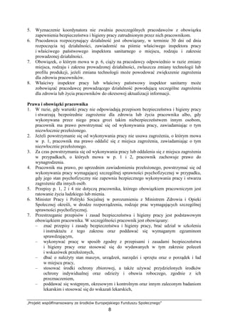 „Projekt współfinansowany ze środków Europejskiego Funduszu Społecznego”
8
5. Wyznaczenie koordynatora nie zwalnia poszczególnych pracodawców z obowiązku
zapewnienia bezpieczeństwa i higieny pracy zatrudnionym przez nich pracownikom.
6. Pracodawca rozpoczynający działalność jest obowiązany, w terminie 30 dni od dnia
rozpoczęcia tej działalności, zawiadomić na piśmie właściwego inspektora pracy
i właściwego państwowego inspektora sanitarnego o miejscu, rodzaju i zakresie
prowadzonej działalności.
7. Obowiązek, o którym mowa w p. 6, ciąŜy na pracodawcy odpowiednio w razie zmiany
miejsca, rodzaju i zakresu prowadzonej działalności, zwłaszcza zmiany technologii lub
profilu produkcji, jeŜeli zmiana technologii moŜe powodować zwiększenie zagroŜenia
dla zdrowia pracowników.
8. Właściwy inspektor pracy lub właściwy państwowy inspektor sanitarny moŜe
zobowiązać pracodawcę prowadzącego działalność powodującą szczególne zagroŜenia
dla zdrowia lub Ŝycia pracowników do okresowej aktualizacji informacji.
Prawa i obowiązki pracownika
1. W razie, gdy warunki pracy nie odpowiadają przepisom bezpieczeństwa i higieny pracy
i stwarzają bezpośrednie zagroŜenie dla zdrowia lub Ŝycia pracownika albo, gdy
wykonywana przez niego praca grozi takim niebezpieczeństwem innym osobom,
pracownik ma prawo powstrzymać się od wykonywania pracy, zawiadamiając o tym
niezwłocznie przełoŜonego.
2. JeŜeli powstrzymanie się od wykonywania pracy nie usuwa zagroŜenia, o którym mowa
w p. 1, pracownik ma prawo oddalić się z miejsca zagroŜenia, zawiadamiając o tym
niezwłocznie przełoŜonego.
3. Za czas powstrzymania się od wykonywania pracy lub oddalenia się z miejsca zagroŜenia
w przypadkach, o których mowa w p. 1 i 2, pracownik zachowuje prawo do
wynagrodzenia.
4. Pracownik ma prawo, po uprzednim zawiadomieniu przełoŜonego, powstrzymać się od
wykonywania pracy wymagającej szczególnej sprawności psychofizycznej w przypadku,
gdy jego stan psychofizyczny nie zapewnia bezpiecznego wykonywania pracy i stwarza
zagroŜenie dla innych osób.
5. Przepisy p. 1, 2 i 4 nie dotyczą pracownika, którego obowiązkiem pracowniczym jest
ratowanie Ŝycia ludzkiego lub mienia.
6. Minister Pracy i Polityki Socjalnej w porozumieniu z Ministrem Zdrowia i Opieki
Społecznej określi, w drodze rozporządzenia, rodzaje prac wymagających szczególnej
sprawności psychofizycznej.
7. Przestrzeganie przepisów i zasad bezpieczeństwa i higieny pracy jest podstawowym
obowiązkiem pracownika. W szczególności pracownik jest obowiązany:
– znać przepisy i zasady bezpieczeństwa i higieny pracy, brać udział w szkoleniu
i instruktaŜu z tego zakresu oraz poddawać się wymaganym egzaminom
sprawdzającym,
– wykonywać pracę w sposób zgodny z przepisami i zasadami bezpieczeństwa
i higieny pracy oraz stosować się do wydawanych w tym zakresie poleceń
i wskazówek przełoŜonych,
– dbać o naleŜyty stan maszyn, urządzeń, narzędzi i sprzętu oraz o porządek i ład
w miejscu pracy,
– stosować środki ochrony zbiorowej, a takŜe uŜywać przydzielonych środków
ochrony indywidualnej oraz odzieŜy i obuwia roboczego, zgodnie z ich
przeznaczeniem,
– poddawać się wstępnym, okresowym i kontrolnym oraz innym zaleconym badaniom
lekarskim i stosować się do wskazań lekarskich,
 
