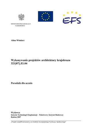 „Projekt współfinansowany ze środków Europejskiego Funduszu Społecznego”
MINISTERSTWO EDUKACJI
NARODOWEJ
Alina Włodarz
Wykonywanie projektów architektury krajobrazu
321[07].Z1.04
Poradnik dla ucznia
Wydawca
Instytut Technologii Eksploatacji – Państwowy Instytut Badawczy
Radom 2007
 