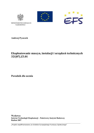 „Projekt współfinansowany ze środków Europejskiego Funduszu Społecznego”
MINISTERSTWO EDUKACJI
NARODOWEJ
Andrzej Pyszczek
Eksploatowanie maszyn, instalacji i urządzeń technicznych
321[07].Z3.01
Poradnik dla ucznia
Wydawca
Instytut Technologii Eksploatacji – Państwowy Instytut Badawczy
Radom 2007
 