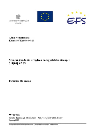 „Projekt współfinansowany ze środków Europejskiego Funduszu Społecznego”
MINISTERSTWO EDUKACJI
i NAUKI
Anna Kembłowska
Krzysztof Kembłowski
Montaż i badanie urządzeń energoelektronicznych
311[08].Z2.05
Poradnik dla ucznia
Wydawca
Instytut Technologii Eksploatacji – Państwowy Instytut Badawczy
Radom 2005
 