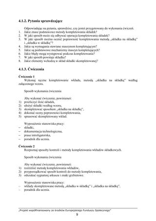 „Projekt współfinansowany ze środków Europejskiego Funduszu Społecznego”
9
4.1.2. Pytania sprawdzające
Odpowiadając na pytania, sprawdzisz, czy jesteś przygotowany do wykonania ćwiczeń.
1. Jakie znasz podstawowe metody kompletowania składek?
2. W jaki sposób moŜe się odbywać operacja kompletowania składek?
3. W jaki sposób moŜna ocenić poprawność kompletowania metodą „składka na składkę”
i „składka w składkę”?
4. Jakie są wymagania stawiane maszynom kompletującym?
5. Jakie są podstawowe mechanizmy maszyn kompletujących?
6. Jakie błędy mogą występować podczas kompletowania?
7. W jaki sposób powstaje składka?
8. Jakie elementy wchodzą w skład składki skompletowanej?
4.1.3. Ćwiczenia
Ćwiczenie 1
Wykonaj ręczne kompletowanie wkładu, metodą „składka na składkę” według
załączonego wzoru.
Sposób wykonania ćwiczenia
Aby wykonać ćwiczenie, powinieneś:
1) przeliczyć ilość składek,
2) ułoŜyć składki według wzoru,
3) skompletować sposobem „składka na składkę”,
4) dokonać oceny poprawności kompletowania,
5) sprasować skompletowany wkład.
WyposaŜenie stanowiska pracy:
− składki,
− dokumentacja technologiczna,
− prasa introligatorska,
− poradnik dla ucznia.
Ćwiczenie 2
Rozpoznaj sposoby kontroli i metody kompletowania wkładów składkowych.
Sposób wykonania ćwiczenia
Aby wykonać ćwiczenie, powinieneś:
1) rozróŜnić metodę kompletowania wkładów,
2) przyporządkować sposób kontroli do metody kompletowania,
3) odszukać sygnaturę arkusza i znaki grzbietowe.
WyposaŜenie stanowiska pracy:
– wkłady skompletowane metodą „składka w składkę” i „składka na składkę”,
– poradnik dla ucznia.
 