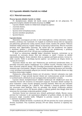 „Projekt współfinansowany ze środków Europejskiego Funduszu Społecznego”
11
4.2. Łączenie składek i kartek we wkład
4.2.1. Materiał nauczania
Procesy łączenia składek i kartek we wkład
Po skompletowaniu składek lub kartek moŜna przystąpić do ich połączenia. Po
połączeniu kompletu składek lub kartek otrzymuje się wkład.
Łączenie składek i kartek we wkład moŜe następować poprzez:
− zszywanie drutem,
− zszywanie nićmi,
− łączenie nićmi termoplastycznymi,
− łączenie metodami specjalnymi,
− łączenie klejowe.
Łączenie drutem
Materiałem zszywającym jest drut ze stali niskowęglowej o róŜnej sztywności, róŜnym
kształcie, przekroju oraz wymiarach. Ze względu na moŜliwość korozji drut ten najczęściej
jest pokrywany galwanicznie cienką warstwą innych metali, miedzią lub cynkiem. Pokrycia
miedziane nadają estetyczny wygląd i dlatego są najczęściej wykonywane. Drut do zszywania
powinien mieć odpowiednią sztywność, aby moŜna było nim przekłuwać stos papieru
o określonej grubości i twardości. Drut introligatorski jest produkowany o przekroju
okrągłym, o grubości od 0,35 do 1,80 mm oraz o przekroju płaskim.
Z drutu są wykonywane zszywki będące elementem łączącym, wytwarzane są na
maszynach do zszywania drutem. Drut jest odwijany ze szpuli i krojony na odcinki
odpowiedniej długości. Końce odcinków drutu są zaginane pod kątem prostym, tworzą tzw.
nóŜki zszywki. NóŜki te przebijają łączone papiery i po przebiciu po drugiej stronie są
zaginane do wewnątrz.
Zszywanie drutem ma duŜo wad. Podstawową jest moŜliwość korodowania drutu, co
powoduje niszczenie papieru znajdującego się w pobliŜu zszywki. PowaŜną wadą jest teŜ
duŜa sztywność połączeń drutem. Drut powoduje powstawanie odkształceń w papierze, co
zmniejsza jego wytrzymałość. Długość zszywki będącej elementem łączącym jest niewielka,
a więc otrzymana wytrzymałość połączeń jest równieŜ niewielka. Połączenia drutem nie dają
wyrobom estetycznego wyglądu.
Podstawową zaletą połączeń drutem jest ich prostota i łatwość wykonania oraz mała
pracochłonność. Z tego powodu łączenie drutem jest wykorzystywane przede wszystkim
w wyrobach tanich, od których nie jest wymagana duŜa wytrzymałość i estetyka.
Łączenie drutem skompletowanych wkładów kartkowych lub składkowych moŜe być
wykonane bocznie lub zeszytowo na maszynach szyjących. Zszywanie drutem uzyskuje się
przez wykonanie z drutu zszywki spinającej zszywane elementy. MoŜe być ono wykonane
zarówno drutem okrągłym, jak i płaskim. Przy wkładach o mniejszej grubości zalecane
jest stosowanie drutu płaskiego, który nie powoduje zbyt duŜego zwiększenia grubości
wkładu w obszarze zszycia. Do łączenia wkładu o większej grubości drut okrągły moŜe być
stosowany bez wyraźnego zwiększenia grubości wkładu.
Zszywanie boczne jest stosowane przy róŜnych grubościach wkładu. Boczne zszycie
powinno być wykonane w jak najmniejszej odległości od grzbietu wkładu, ale takiej Ŝeby
przeszyciu uległy wszystkie kartki. Odległość ta powinna wynosić od 3 do 6 mm
w zaleŜności od grubość wkładu.
Komplety składek lub kartek o wysokości do 250 mm powinny być zszyte symetrycznie
dwiema zszywkami. Przy wysokości powyŜej 250 mm naleŜy stosować co najmniej trzy
zszywki.
 