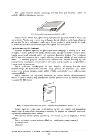 „Projekt współfinansowany ze środków Europejskiego Funduszu Społecznego”
12
Przy szyciu bocznym długość odcinanego kawałka drutu jest zmienna i zaleŜy od
grubości wkładu podlegającego łączeniu.
Rys. 3. Szycie boczne z zagięciem nóŜek [8, s. 125].
Zszycie boczne drutem daje, oprócz małej wytrzymałości połączeń, wkłady o bardzo złej
otwieralności. Wynika ona ze sztywnego połączenia kartek wkładu w dość duŜej odległości
od grzbietu. Te dwie podstawowe wady szycia bocznego drutem spowodowały, Ŝe szycie
to praktycznie zostało wyeliminowane z produkcji opraw o wyŜszej jakości.
Łączenie zeszytowe (grzbietowe)
Łączenie zeszytowe wykonuje się przy uŜyciu drutu okrągłego o średnicy do 0,7 mm,
dokładnie w złamie grzbietowym składki. Dopuszczalne odstępstwo moŜe wynosić do 1mm.
Liczba stosowanych zszywek zaleŜy od wysokości kompletu składek. Przy wysokości
do 250 mm naleŜy stosować dwie zszywki oddalone jednakowo od boku górnego i dolnego
składki. Do wkładów powyŜej 250 mm naleŜy stosować trzy zszywki. Powinny być one
rozmieszczone symetrycznie. Stosowanie do zszywania jednej zszywki nie jest prawidłowe
i nie powinno być stosowane.
Szycie grzbietowe charakteryzuje się stałą długością odcinanego kawałka drutu
przeznaczonego do formowania zszywki. SłuŜy głównie do zszywania tzw. opraw
zeszytowych. Zszycie następuje przez grzbiet wkładu jednoskładkowego z jednoczesnym
zszyciem okładki.
Szycie zeszytowe jest najczęściej stosowane do łączenia broszur skompletowanych
metodą składka w składkę. Przy tym sposobie łączenia grubość wkładu nie powinna wynosić
więcej niŜ 80–128 stronic.
Rys. 4. Schemat grzbietowego szycia drutem z zagięciem nóŜek do wewnątrz wkładu [8, s. 123].
Oprawy zeszytowe mają małą wytrzymałość, zszycie więc drutem jest najzupełniej
wystarczająca i powszechnie stosowaną technologią. Ze względu na sztywność połączenia,
daje niezbyt dobrą otwieralność wkładu.
Przy łączeniu drutem oprawy zeszytowej końce nóŜek są zawsze zaginane w środku
wkładu.
Proces technologiczny szycia drutem składa się z pięciu podstawowych operacji:
– podawanie drutu,
– odcinanie,
 