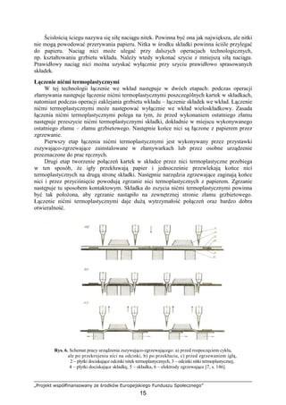 „Projekt współfinansowany ze środków Europejskiego Funduszu Społecznego”
15
Ścisłością ściegu nazywa się siłę naciągu nitek. Powinna być ona jak największa, ale nitki
nie mogą powodować przerywania papieru. Nitka w środku składki powinna ściśle przylegać
do papieru. Naciąg nici moŜe ulegać przy dalszych operacjach technologicznych,
np. kształtowaniu grzbietu wkładu. NaleŜy wtedy wykonać szycie z mniejszą siłą naciągu.
Prawidłowy naciąg nici moŜna uzyskać wyłącznie przy szyciu prawidłowo sprasowanych
składek.
Łączenie nićmi termoplastycznymi
W tej technologii łączenie we wkład następuje w dwóch etapach: podczas operacji
złamywania następuje łączenie nićmi termoplastycznymi poszczególnych kartek w składkach,
natomiast podczas operacji zaklejania grzbietu wkładu – łączenie składek we wkład. Łączenie
nićmi termoplastycznymi moŜe następować wyłącznie we wkład wieloskładkowy. Zasada
łączenia nićmi termoplastycznymi polega na tym, Ŝe przed wykonaniem ostatniego złamu
następuje przeszycie nićmi termoplastycznymi składki, dokładnie w miejscu wykonywanego
ostatniego złamu – złamu grzbietowego. Następnie końce nici są łączone z papierem przez
zgrzewanie.
Pierwszy etap łączenia nićmi termoplastycznymi jest wykonywany przez przystawki
zszywająco-zgrzewające zainstalowane w złamywarkach lub przez osobne urządzenie
przeznaczone do prac ręcznych.
Drugi etap tworzenie połączeń kartek w składce przez nici termoplastyczne przebiega
w ten sposób, Ŝe igły przekłuwają papier i jednocześnie przewlekają końce nici
termoplastycznych na drugą stronę składki. Następnie narzędzia zgrzewające zaginają końce
nici i przez przyciśnięcie powodują zgrzanie nici termoplastycznych z papierem. Zgrzanie
następuje tu sposobem kontaktowym. Składka do zszycia nićmi termoplastycznymi powinna
być tak połoŜona, aby zgrzanie nastąpiło na zewnętrznej stronie złamu grzbietowego.
Łączenie nićmi termoplastycznymi daje duŜą wytrzymałość połączeń oraz bardzo dobra
otwieralność.
Rys. 6. Schemat pracy urządzenia zszywająco-zgrzewającego: a) przed rozpoczęciem cyklu,
ale po przekrojeniu nici na odcinki, b) po przekłuciu, c) przed zgrzewaniem igłą,
2 – płytki dociskające odcinki nitek termoplastycznych, 3 – odcinki nitki termoplastycznej,
4 – płytki dociskające składkę, 5 – składka, 6 – elektrody zgrzewające [7, s. 146].
 