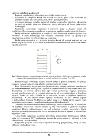 „Projekt współfinansowany ze środków Europejskiego Funduszu Społecznego”
16
Łączenie metodami specjalnymi
Łączenie metodami specjalnymi moŜna podzielić na dwie grupy:
– wykonanie w komplecie kartek lub składek wykrawań, przez które przewleka się
elementy łączące, takie jak: sznurki, nity, śruby, spirale grzebienie,
– wykonanie ściśnięcia kompletu kartek lub składek w niewielkiej odległości od grzbietu,
na przykład spięcie spinaczem biurowym, listwą ściskającą lub innym połączeniem
ściskającym.
Najczęściej stosowanymi łączeniami z pierwszej grupy są łączenia spiralą lub
grzebieniem. Do wykonania tych połączeń są stosowane specjalne urządzenia np. bindownice.
Do łączenia spiralą wykonuje się w komplecie kartek lub składek w pobliŜu grzbietu rząd
otworków. Z drutu metalowego lub tworzywa sztucznego skręca się spiralę i po
przewleczeniu jej przez otworki uzyskuje się połączenie.
Do łączenia grzebieniem przy grzbiecie kompletu kartek lub składek wykonuje się rząd
prostokątnych wykrawań. W wykonane wykrawania w komplecie kartek lub składek wkłada
się zęby grzebienia.
Rys. 7. Element łączący, zwany grzebieniem: a) kształt wykroju grzebienia z folii tworzywa sztucznego–strzałką
pokazano kierunek zwijania grzebienia, b) przekrój grzebienia po zwinięciu [7, s. 158].
Bindowanie jest technologią łączenia luźnych kartek za pomocą sczepiania ich jednego
brzegu za pomocą bindy, czyli np. plastikowego grzebienia lub spirali.
Poza bindowaniem innym sposobem łączenia arkuszy papieru grzbietami plastikowymi
jest termobindowanie. Jest to jeden z najbardziej rozpowszechnionych sposobów oprawiania
dokumentacji na świecie. Oprawy tego typu oprócz estetycznego wyglądu gwarantują
równieŜ wygodę uŜycia, gdyŜ w przeciwieństwie do innych opraw otwierają się w dowolnym
miejscu, płasko na stole. Ułatwia to w znacznym stopniu przeglądanie oprawionej
dokumentacji. W ten sposób moŜna oprawić estetycznie do 500 arkuszy papieru
w maksymalnym formacie A3. Plastikowy grzbiet moŜe być w kaŜdej chwili rozgięty celem
wyjęcia dowolnych arkuszy, uzupełnienia dokumentacji lub aktualizacji.
Termobindowanie to stosunkowo nowa technologia oprawy dokumentów. W odróŜnieniu
od zwykłego bindowania, arkusze papieru są tutaj umieszczane w grzbiecie pokrytym
specjalnym klejem, uaktywniającym się pod wpływem wysokiej temperatury. Kartki
połączone podczas termobindowania zawsze pozostaną w komplecie, oprawa ta uniemoŜliwia
wypadanie kartek.
Termookładki zapewniają doskonałą prezentację dokumentacji. Przeźroczysta okładka
moŜe być wykonana z PCV uwydatniając kolorystykę strony tytułowej i chroniąc ją przed
zabrudzeniami i uszkodzeniami.
Połączenia specjalne stosuje się do łączenia produkcji poligraficznej, takiej jak druki
reklamowe, kalendarze i inne.
 