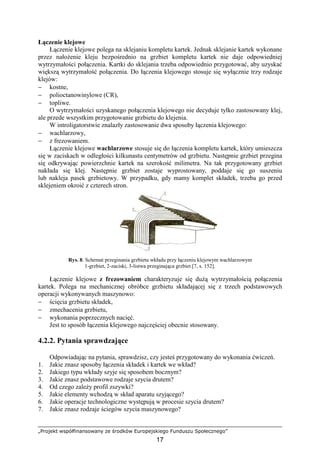 „Projekt współfinansowany ze środków Europejskiego Funduszu Społecznego”
17
Łączenie klejowe
Łączenie klejowe polega na sklejaniu kompletu kartek. Jednak sklejanie kartek wykonane
przez nałoŜenie kleju bezpośrednio na grzbiet kompletu kartek nie daje odpowiedniej
wytrzymałości połączenia. Kartki do sklejania trzeba odpowiednio przygotować, aby uzyskać
większą wytrzymałość połączenia. Do łączenia klejowego stosuje się wyłącznie trzy rodzaje
klejów:
− kostne,
− polioctanowinylowe (CR),
− topliwe.
O wytrzymałości uzyskanego połączenia klejowego nie decyduje tylko zastosowany klej,
ale przede wszystkim przygotowanie grzbietu do klejenia.
W introligatorstwie znalazły zastosowanie dwa sposoby łączenia klejowego:
− wachlarzowy,
− z frezowaniem.
Łączenie klejowe wachlarzowe stosuje się do łączenia kompletu kartek, który umieszcza
się w zaciskach w odległości kilkunastu centymetrów od grzbietu. Następnie grzbiet przegina
się odkrywając powierzchnie kartek na szerokość milimetra. Na tak przygotowany grzbiet
nakłada się klej. Następnie grzbiet zostaje wyprostowany, poddaje się go suszeniu
lub nakleja pasek grzbietowy. W przypadku, gdy mamy komplet składek, trzeba go przed
sklejeniem okroić z czterech stron.
Rys. 8. Schemat przeginania grzbietu wkładu przy łączeniu klejowym wachlarzowym
1-grzbiet, 2-zaciski, 3-listwa przeginająca grzbiet [7, s. 152].
Łączenie klejowe z frezowaniem charakteryzuje się duŜą wytrzymałością połączenia
kartek. Polega na mechanicznej obróbce grzbietu składającej się z trzech podstawowych
operacji wykonywanych maszynowo:
− ścięcia grzbietu składek,
− zmechacenia grzbietu,
− wykonania poprzecznych nacięć.
Jest to sposób łączenia klejowego najczęściej obecnie stosowany.
4.2.2. Pytania sprawdzające
Odpowiadając na pytania, sprawdzisz, czy jesteś przygotowany do wykonania ćwiczeń.
1. Jakie znasz sposoby łączenia składek i kartek we wkład?
2. Jakiego typu wkłady szyje się sposobem bocznym?
3. Jakie znasz podstawowe rodzaje szycia drutem?
4. Od czego zaleŜy profil zszywki?
5. Jakie elementy wchodzą w skład aparatu szyjącego?
6. Jakie operacje technologiczne występują w procesie szycia drutem?
7. Jakie znasz rodzaje ściegów szycia maszynowego?
 