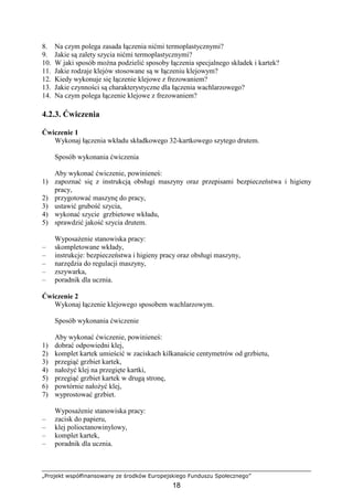 „Projekt współfinansowany ze środków Europejskiego Funduszu Społecznego”
18
8. Na czym polega zasada łączenia nićmi termoplastycznymi?
9. Jakie są zalety szycia nićmi termoplastycznymi?
10. W jaki sposób moŜna podzielić sposoby łączenia specjalnego składek i kartek?
11. Jakie rodzaje klejów stosowane są w łączeniu klejowym?
12. Kiedy wykonuje się łączenie klejowe z frezowaniem?
13. Jakie czynności są charakterystyczne dla łączenia wachlarzowego?
14. Na czym polega łączenie klejowe z frezowaniem?
4.2.3. Ćwiczenia
Ćwiczenie 1
Wykonaj łączenia wkładu składkowego 32-kartkowego szytego drutem.
Sposób wykonania ćwiczenia
Aby wykonać ćwiczenie, powinieneś:
1) zapoznać się z instrukcją obsługi maszyny oraz przepisami bezpieczeństwa i higieny
pracy,
2) przygotować maszynę do pracy,
3) ustawić grubość szycia,
4) wykonać szycie grzbietowe wkładu,
5) sprawdzić jakość szycia drutem.
WyposaŜenie stanowiska pracy:
– skompletowane wkłady,
– instrukcje: bezpieczeństwa i higieny pracy oraz obsługi maszyny,
– narzędzia do regulacji maszyny,
– zszywarka,
– poradnik dla ucznia.
Ćwiczenie 2
Wykonaj łączenie klejowego sposobem wachlarzowym.
Sposób wykonania ćwiczenie
Aby wykonać ćwiczenie, powinieneś:
1) dobrać odpowiedni klej,
2) komplet kartek umieścić w zaciskach kilkanaście centymetrów od grzbietu,
3) przegiąć grzbiet kartek,
4) nałoŜyć klej na przegięte kartki,
5) przegiąć grzbiet kartek w drugą stronę,
6) powtórnie nałoŜyć klej,
7) wyprostować grzbiet.
WyposaŜenie stanowiska pracy:
– zacisk do papieru,
– klej polioctanowinylowy,
– komplet kartek,
– poradnik dla ucznia.
 