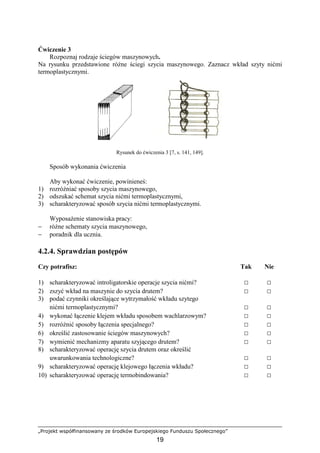 „Projekt współfinansowany ze środków Europejskiego Funduszu Społecznego”
19
Ćwiczenie 3
Rozpoznaj rodzaje ściegów maszynowych.
Na rysunku przedstawione róŜne ściegi szycia maszynowego. Zaznacz wkład szyty nićmi
termoplastycznymi.
Rysunek do ćwiczenia 3 [7, s. 141, 149].
Sposób wykonania ćwiczenia
Aby wykonać ćwiczenie, powinieneś:
1) rozróŜniać sposoby szycia maszynowego,
2) odszukać schemat szycia nićmi termoplastycznymi,
3) scharakteryzować sposób szycia nićmi termoplastycznymi.
WyposaŜenie stanowiska pracy:
− róŜne schematy szycia maszynowego,
− poradnik dla ucznia.
4.2.4. Sprawdzian postępów
Czy potrafisz: Tak Nie
1) scharakteryzować introligatorskie operacje szycia nićmi? □ □
2) zszyć wkład na maszynie do szycia drutem? □ □
3) podać czynniki określające wytrzymałość wkładu szytego
nićmi termoplastycznymi? □ □
4) wykonać łączenie klejem wkładu sposobem wachlarzowym? □ □
5) rozróŜnić sposoby łączenia specjalnego? □ □
6) określić zastosowanie ściegów maszynowych? □ □
7) wymienić mechanizmy aparatu szyjącego drutem? □ □
8) scharakteryzować operację szycia drutem oraz określić
uwarunkowania technologiczne? □ □
9) scharakteryzować operację klejowego łączenia wkładu? □ □
10) scharakteryzować operację termobindowania? □ □
 