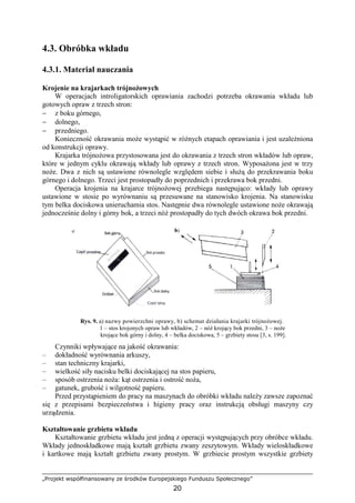 „Projekt współfinansowany ze środków Europejskiego Funduszu Społecznego”
20
4.3. Obróbka wkładu
4.3.1. Materiał nauczania
Krojenie na krajarkach trójnoŜowych
W operacjach introligatorskich oprawiania zachodzi potrzeba okrawania wkładu lub
gotowych opraw z trzech stron:
− z boku górnego,
− dolnego,
− przedniego.
Konieczność okrawania moŜe wystąpić w róŜnych etapach oprawiania i jest uzaleŜniona
od konstrukcji oprawy.
Krajarka trójnoŜowa przystosowana jest do okrawania z trzech stron wkładów lub opraw,
które w jednym cyklu okrawają wkłady lub oprawy z trzech stron. WyposaŜona jest w trzy
noŜe. Dwa z nich są ustawione równolegle względem siebie i słuŜą do przekrawania boku
górnego i dolnego. Trzeci jest prostopadły do poprzednich i przekrawa bok przedni.
Operacja krojenia na krajarce trójnoŜowej przebiega następująco: wkłady lub oprawy
ustawione w stosie po wyrównaniu są przesuwane na stanowisko krojenia. Na stanowisku
tym belka dociskowa unieruchamia stos. Następnie dwa równolegle ustawione noŜe okrawają
jednocześnie dolny i górny bok, a trzeci nóŜ prostopadły do tych dwóch okrawa bok przedni.
Rys. 9. a) nazwy powierzchni oprawy, b) schemat działania krajarki trójnoŜowej.
1 – stos krojonych opraw lub wkładów, 2 – nóŜ krojący bok przedni, 3 – noŜe
krojące bok górny i dolny, 4 – belka dociskowa, 5 – grzbiety stosu [3, s. 199].
Czynniki wpływające na jakość okrawania:
– dokładność wyrównania arkuszy,
– stan techniczny krajarki,
– wielkość siły nacisku belki dociskającej na stos papieru,
– sposób ostrzenia noŜa: kąt ostrzenia i ostrość noŜa,
– gatunek, grubość i wilgotność papieru.
Przed przystąpieniem do pracy na maszynach do obróbki wkładu naleŜy zawsze zapoznać
się z przepisami bezpieczeństwa i higieny pracy oraz instrukcją obsługi maszyny czy
urządzenia.
Kształtowanie grzbietu wkładu
Kształtowanie grzbietu wkładu jest jedną z operacji występujących przy obróbce wkładu.
Wkłady jednoskładkowe mają kształt grzbietu zwany zeszytowym. Wkłady wieloskładkowe
i kartkowe mają kształt grzbietu zwany prostym. W grzbiecie prostym wszystkie grzbiety
 