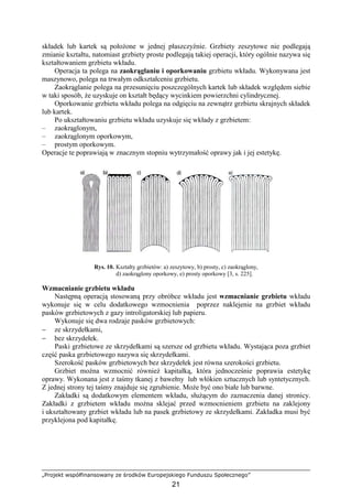 „Projekt współfinansowany ze środków Europejskiego Funduszu Społecznego”
21
składek lub kartek są połoŜone w jednej płaszczyźnie. Grzbiety zeszytowe nie podlegają
zmianie kształtu, natomiast grzbiety proste podlegają takiej operacji, który ogólnie nazywa się
kształtowaniem grzbietu wkładu.
Operacja ta polega na zaokrąglaniu i oporkowaniu grzbietu wkładu. Wykonywana jest
maszynowo, polega na trwałym odkształceniu grzbietu.
Zaokrąglanie polega na przesunięciu poszczególnych kartek lub składek względem siebie
w taki sposób, Ŝe uzyskuje on kształt będący wycinkiem powierzchni cylindrycznej.
Oporkowanie grzbietu wkładu polega na odgięciu na zewnątrz grzbietu skrajnych składek
lub kartek.
Po ukształtowaniu grzbietu wkładu uzyskuje się wkłady z grzbietem:
– zaokrąglonym,
– zaokrąglonym oporkowym,
– prostym oporkowym.
Operacje te poprawiają w znacznym stopniu wytrzymałość oprawy jak i jej estetykę.
Rys. 10. Kształty grzbietów: a) zeszytowy, b) prosty, c) zaokrąglony,
d) zaokrąglony oporkowy, e) prosty oporkowy [3, s. 225].
Wzmacnianie grzbietu wkładu
Następną operacją stosowaną przy obróbce wkładu jest wzmacnianie grzbietu wkładu
wykonuje się w celu dodatkowego wzmocnienia poprzez naklejenie na grzbiet wkładu
pasków grzbietowych z gazy introligatorskiej lub papieru.
Wykonuje się dwa rodzaje pasków grzbietowych:
− ze skrzydełkami,
− bez skrzydełek.
Paski grzbietowe ze skrzydełkami są szersze od grzbietu wkładu. Wystająca poza grzbiet
część paska grzbietowego nazywa się skrzydełkami.
Szerokość pasków grzbietowych bez skrzydełek jest równa szerokości grzbietu.
Grzbiet moŜna wzmocnić równieŜ kapitałką, która jednocześnie poprawia estetykę
oprawy. Wykonana jest z taśmy tkanej z bawełny lub włókien sztucznych lub syntetycznych.
Z jednej strony tej taśmy znajduje się zgrubienie. MoŜe być ono białe lub barwne.
Zakładki są dodatkowym elementem wkładu, słuŜącym do zaznaczenia danej stronicy.
Zakładki z grzbietem wkładu moŜna sklejać przed wzmocnieniem grzbietu na zaklejony
i ukształtowany grzbiet wkładu lub na pasek grzbietowy ze skrzydełkami. Zakładka musi być
przyklejona pod kapitałkę.
 