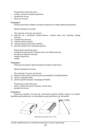 „Projekt współfinansowany ze środków Europejskiego Funduszu Społecznego”
23
WyposaŜenie stanowiska pracy:
− rysunki z róŜnymi kształtami grzbietów,
− poradnik dla ucznia,
− arkusz do ćwiczeń.
Ćwiczenie 2
Wykonaj okrawanie wkładów na krajarce trójnoŜowej według zadanych parametrów.
Sposób wykonania ćwiczenia
Aby wykonać ćwiczenie, powinieneś:
1) zapoznać się z przepisami bezpieczeństwa i higieny pracy oraz instrukcją obsługi
maszyny,
2) wyregulować maszynę,
3) wykonać próbne krojenie,
4) wykonać operację okrawania wkładów,
5) sprawdzić poprawność wykonanej operacji.
WyposaŜenie stanowiska pracy:
– instrukcja bezpieczeństwa i higieny pracy oraz obsługi maszyny,
– narzędzia do regulacji maszyny,
– krajarka trójnoŜowa,
– wkłady.
Ćwiczenie 3
Dokonaj oceny jakości operacji krojenia na krajarce trójnoŜowej.
Sposób wykonania ćwiczenia
Aby wykonać ćwiczenie, powinieneś:
1) dokonać analizy jakości krojenia gotowych produktów lub półproduktów,
2) opisać występujące błędy,
3) określić sposób eliminacji występujących błędów.
WyposaŜenie stanowiska pracy:
– gotowe wkłady lub oprawy okrojone z trzech stron,
– poradnik dla ucznia.
Ćwiczenie 4
Rozpoznaj materiały stosowane do wzmocnienia grzbietu wkładu. Zaznacz na rysunku:
kapitałkę, pasek grzbietowy ze skrzydełkami, pasek grzbietowy bez skrzydełek.
Rysunek do ćwiczenia 4 [3, s. 227].
 