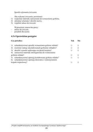 „Projekt współfinansowany ze środków Europejskiego Funduszu Społecznego”
24
Sposób wykonania ćwiczenia
Aby wykonać ćwiczenia, powinieneś:
1) rozpoznać materiały zastosowane do wzmocnienia grzbietu,
2) odszukać schematy i określić nazwy,
3) wypełnić arkusz do ćwiczeń.
WyposaŜenie stanowiska pracy:
– arkusz do ćwiczeń,
– poradnik dla ucznia.
4.3.4 Sprawdzian postępów
Czy potrafisz: Tak Nie
1) scharakteryzować sposoby wzmacniania grzbietu wkładu? □ □
2) rozróŜnić rodzaje ukształtowanych grzbietów wkładów? □ □
3) określić czynniki wpływające na jakość krojenia? □ □
4) zastosować materiały introligatorskie do wzmocnienia
grzbietu wkładu? □ □
5) scharakteryzować operację kształtowania grzbietu wkładu? □ □
6) scharakteryzować operację okrawania z wykorzystaniem
krajarki trójnoŜowej? □ □
 
