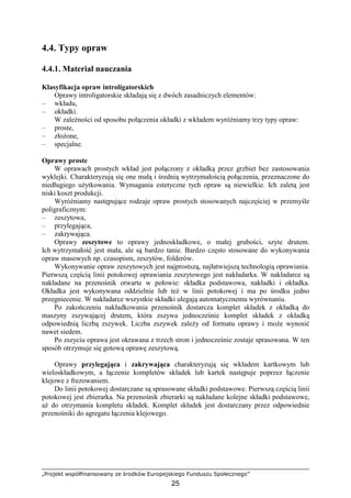 „Projekt współfinansowany ze środków Europejskiego Funduszu Społecznego”
25
4.4. Typy opraw
4.4.1. Materiał nauczania
Klasyfikacja opraw introligatorskich
Oprawy introligatorskie składają się z dwóch zasadniczych elementów:
– wkładu,
– okładki.
W zaleŜności od sposobu połączenia okładki z wkładem wyróŜniamy trzy typy opraw:
– proste,
– złoŜone,
– specjalne.
Oprawy proste
W oprawach prostych wkład jest połączony z okładką przez grzbiet bez zastosowania
wyklejki. Charakteryzują się one małą i średnią wytrzymałością połączenia, przeznaczone do
niedługiego uŜytkowania. Wymagania estetyczne tych opraw są niewielkie. Ich zaletą jest
niski koszt produkcji.
WyróŜniamy następujące rodzaje opraw prostych stosowanych najczęściej w przemyśle
poligraficznym:
– zeszytowa,
– przylegająca,
– zakrywająca.
Oprawy zeszytowe to oprawy jednoskładkowe, o małej grubości, szyte drutem.
Ich wytrzymałość jest mała, ale są bardzo tanie. Bardzo często stosowane do wykonywania
opraw masowych np. czasopism, zeszytów, folderów.
Wykonywanie opraw zeszytowych jest najprostszą, najłatwiejszą technologią oprawiania.
Pierwszą częścią linii potokowej oprawiania zeszytowego jest nakładarka. W nakładarce są
nakładane na przenośnik otwarte w połowie: składka podstawowa, nakładki i okładka.
Okładka jest wykonywana oddzielnie lub teŜ w linii potokowej i ma po środku jedno
przegniecenie. W nakładarce wszystkie składki ulegają automatycznemu wyrównaniu.
Po zakończeniu nakładkowania przenośnik dostarcza komplet składek z okładką do
maszyny zszywającej drutem, która zszywa jednocześnie komplet składek z okładką
odpowiednią liczbą zszywek. Liczba zszywek zaleŜy od formatu oprawy i moŜe wynosić
nawet siedem.
Po zszyciu oprawa jest okrawana z trzech stron i jednocześnie zostaje sprasowana. W ten
sposób otrzymuje się gotową oprawę zeszytową.
Oprawy przylegająca i zakrywająca charakteryzują się wkładem kartkowym lub
wieloskładkowym, a łączenie kompletów składek lub kartek następuje poprzez łączenie
klejowe z frezowaniem.
Do linii potokowej dostarczane są sprasowane składki podstawowe. Pierwszą częścią linii
potokowej jest zbierarka. Na przenośnik zbierarki są nakładane kolejne składki podstawowe,
aŜ do otrzymania kompletu składek. Komplet składek jest dostarczany przez odpowiednie
przenośniki do agregatu łączenia klejowego.
 
