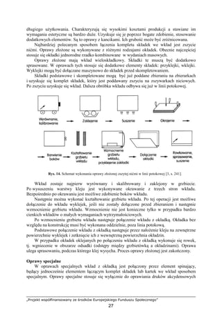„Projekt współfinansowany ze środków Europejskiego Funduszu Społecznego”
27
długiego uŜytkowania. Charakteryzują się wysokimi kosztami produkcji a stawiane im
wymagania estetyczne są bardzo duŜe. Uzyskuje się je poprzez bogate zdobienie, stosowanie
dodatkowych elementów. Są to oprawy z kancikami. Ich grubość moŜe być zróŜnicowana.
Najbardziej polecanym sposobem łączenia kompletu składek we wkład jest zszycie
nićmi. Oprawy złoŜone są wykonywane z róŜnymi rodzajami okładek. Obecnie najczęściej
stosuje się okładki jednorodne rzadko kombinowane w wydaniach masowych.
Oprawy złoŜone mają wkład wieloskładkowy. Składki te muszą być dodatkowo
sprasowane. W oprawach tych stosuje się dodatkowe elementy składek: przyklejki, wklejki.
Wyklejki mogą być dołączane maszynowo do składek przed skompletowaniem.
Składki podstawowe i skompletowane mogą być juŜ poddane zbieraniu na zbierarkach
i uzyskuje się komplet składek, który jest poddawany zszyciu na zszywarkach niciowych.
Po zszyciu uzyskuje się wkład. Dalsza obróbka wkładu odbywa się juŜ w linii potokowej.
Rys. 14. Schemat wykonania oprawy złoŜonej zszytej nićmi w linii potokowej [3, s. 241].
Wkład zostaje najpierw wyrównany i skalibrowany i zaklejony w grzbiecie.
Po wysuszeniu warstwy kleju jest wykonywane okrawanie z trzech stron wkładu.
Bezpośrednio po okrawaniu jest moŜliwe zdobienie boków wkładu.
Następnie moŜna wykonać kształtowanie grzbietu wkładu. Po tej operacji jest moŜliwe
dołączenie do wkładu wyklejek, jeśli nie zostały dołączone przed zbieraniem i następnie
wzmocnienie grzbietu wkładu. Wzmocnienie nie jest konieczne tylko w przypadku bardzo
cienkich wkładów o małych wymaganiach wytrzymałościowych.
Po wzmocnieniu grzbietu wkładu następuje połączenie wkładu z okładką. Okładka bez
względu na konstrukcję musi być wykonana oddzielnie, poza linia potokową.
Podstawowe połączenie wkładu z okładką następuje przez nałoŜenie kleju na zewnętrzne
powierzchnie wyklejek i zetknięcie ich z wewnętrzną powierzchnia okładzin.
W przypadku okładek oklejanych po połączeniu wkładu z okładką wykonuje się rowek,
tj. wgniecenie w obszarze odsadki (odstępy między grzbietówką a okładzinami). Oprawa
ulega sprasowaniu, podczas którego klej wysycha. Proces oprawy złoŜonej jest zakończony.
Oprawy specjalne
W oprawach specjalnych wkład z okładką jest połączony przez element spinający,
będący jednocześnie elementem łączącym komplet składek lub kartek we wkład sposobem
specjalnym. Oprawy specjalne stosuje się wyłącznie do oprawiania druków akcydensowych
 