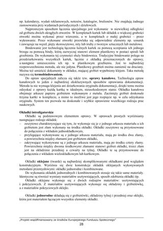 „Projekt współfinansowany ze środków Europejskiego Funduszu Społecznego”
28
np. kalendarzy, wydań reklamowych, notesów, katalogów, brulionów. Nie znajdują Ŝadnego
zastosowania przy wydaniach periodycznych i dziełowych.
Najprostszym sposobem łączenia specjalnego jest wykonanie w niewielkiej odległości
od grzbietu dwóch okrągłych otworów. W kompletach kartek lub składek o większej grubości
otworki moŜna wykonać przez wiercenie, a w kompletach o małej grubości – przez
wykrawanie. Przez wykonane otworki przewleka się odpowiednie elementy np. sznurek
i zawiązuje na węzeł, pręty skoroszytowe, nity lub śruby z tworzyw sztucznych lub metalowe.
Bindowanie jest technologią łączenia luźnych kartek za pomocą sczepiania ich jednego
brzegu za pomocą bindy, którą zazwyczaj stanowi element plastikowy w postaci spirali lub
grzebienia. Do wykonania tej czynności słuŜy bindownica. Tradycyjne bindowanie polega na
przedziurkowaniu wszystkich kartek, łącznie z okładką przeznaczonych do oprawy,
a następnie umieszczeniu ich np. w plastikowym grzebieniu. Jest to najbardziej
rozpowszechniona metoda, ale nie jedyna. Plastikowy grzebień moŜna zamienić na druciany.
MoŜna teŜ umieścić dokumenty w okładce, mającej grzbiet wypełniony klejem. Taka metodę
nazywa się termobindowaniem.
Do opraw specjalnych zalicza się takŜe tzw. oprawy kanałowe. Technologia opraw
kanałowych to jeden z najbardziej ekskluzywnych sposobów oprawiania dokumentacji.
Metoda ta nie wymaga klejenia ani dziurkowania oryginału dokumentacji, dzięki temu moŜna
odzyskać z oprawy kaŜdą kartkę w idealnym, nieuszkodzonym stanie. Okładka kanałowa
obejmuje arkusze papieru grzbietem wykonanym z metalu. Zaciśnięty grzbiet doskonale
trzyma kartki w komplecie, a mimo to moŜliwe jest jego rozpięcie np. w celu odzyskania
oryginału. System ten pozwala na doskonałe i szybkie oprawienie wszelkiego rodzaju prac
naukowych.
Okładki introligatorskie
Okładki są podstawowym elementem oprawy. W oprawach prostych wyróŜniamy
następujące rodzaje okładek:
– zeszytowe charakteryzujące się tym, Ŝe wykonuje się je z jednego arkusza materiału a ich
grzbietem jest złam wykonany na środku okładki. Okładki zeszytowe są przystosowane
do połączenia z wkładem jednoskładkowym,
– przylegające wykonywane są z jednego arkusza materiału, mają po środku dwa złamy,
a powierzchnia między złamami jest grzbietem okładki,
– zakrywające wykonywane są z jednego arkusza materiału, mają po środku cztery złamy.
Powierzchnia między dwoma środkowymi złamami stanowi grzbiet okładki, trzeci złam
jest na okładzinie przedniej a czwarty na tylnej. Okładki te są przystosowane do
połączenia z wkładem wieloskładkowym lub kartkowym.
Okładki oklejane (twarde) są najbardziej skomplikowanymi okładkami pod względem
konstrukcyjnym. WyróŜnia się dwie konstrukcje okładek oklejanych wykonywanych
metodami przemysłowymi: okładki jednorodne i kombinowane.
Do wykonania okładek jednorodnych i kombinowanych stosuje się takie same materiały.
Identyczne są równieŜ wymiary materiałów usztywniających, sposób zdobienia okładki itp.
Okładki oklejane wykonuje się z dwóch rodzajów materiałów: usztywniających
i pokryciowych. Z materiałów usztywniających wykonuje się okładziny i grzbietówkę,
a z materiałów pokryciowych oklejki.
Okładki jednorodne składają się z grzbietówki, okładziny tylnej i przedniej oraz oklejki,
która jest materiałem łączącym wszystkie elementy okładki.
 