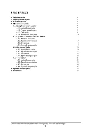 „Projekt współfinansowany ze środków Europejskiego Funduszu Społecznego”
2
SPIS TREŚCI
1. Wprowadzenie 3
2. Wymagania wstępne 5
3. Cele kształcenia 6
4. Materiał nauczania 7
4.1. Kompletowanie wkładów 7
4.1.1.Materiał nauczania 7
4.1.2.Pytania sprawdzające 9
4.1.3.Ćwiczenia 9
4.1.4.Sprawdzian postępów 10
4.2. Łączenie składek i kartek we wkład 11
4.2.1. Materiał nauczania 11
4.2.2. Pytania sprawdzające 17
4.2.3. Ćwiczenia 18
4.2.4. Sprawdzian postępów 19
4.3. Obróbka wkładu 20
4.3.1.Materiał nauczania 20
4.3.2. Pytania sprawdzające 22
4.3.3. Ćwiczenia 22
4.3.4. Sprawdzian postępów 24
4.4. Typy opraw 25
4.4.1 Materiał nauczania 25
4.4.2. Pytania sprawdzające 33
4.4.3. Ćwiczenia 33
4.4.4. Sprawdzian postępów 37
5. Sprawdzian osiągnięć 38
6. Literatura 43
 