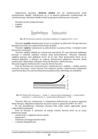 „Projekt współfinansowany ze środków Europejskiego Funduszu Społecznego”
30
Najprostszym sposobem zdobienia okładek jest ich zadrukowywanie przed
zmontowaniem okładek. Zadrukowuje się je za pomocą drukowania wielobarwnego lub
wielokolorowego. Natomiast okładki twarde są najczęściej zdobione przez tłoczenie.
WyróŜnia się dwa rodzaje tłoczenia:
– wypukłe,
– wgłębne.
Rys. 16. Przekrój przez materiał z tłoczeniem wypukłym (a) i wgłębnym (b) [3, s. 221].
Tłoczenie wypukłe charakteryzuje się tym, Ŝe uzyskuje się efekt relief. Do tego tłoczenia
potrzebna jest forma oraz matryca do tłoczenia od spodu.
Tłoczenie wgłębne wykonywane są jednostronnie za pomocą formy z twardych metali
lub tworzyw sztucznych.
Tłoczenie wgłębne okładek jest wykonywane najczęściej. W czasie tłoczenia wgłębnego
powstaje w materiale (okładce) wyraźny relief powierzchniowy. Tłoczenie wykonane
wgłębnie powinno mieć głębokość od 0,1 do 0,3 mm. DuŜe powierzchnie tłoczy się na
mniejszą głębokość, a mniejsze na większą. ZróŜnicowane głębokości tłoczenia moŜna
uzyskać przez odpowiednie wykonanie formy do tłoczenia w prasie tłoczącej.
Tłoczenia mogą być bezbarwne lub z uŜyciem folii do tłoczenia.
Folia do tłoczenia jest wielowarstwowa i zbudowana jest z podłoŜa – cienkiej warstwy
tworzywa sztucznego i części barwnej. Pod wpływem nacisku i podwyŜszonej temperatury
część barwna łączy się z powierzchnią tłoczoną jednocześnie oddzielając się od podłoŜa.
Rys. 17. Przekrój folii do tłoczenia: 1 – nośnik, 2 – warstwa wosku (rozdzielająca), 3 – warstwa lakieru
(ochronna), 4 – warstwa barwna, 5 – warstwa kleju (adhezyjna) [2, s. 184].
Tłoczenie folią jest wykonywane w temperaturze podwyŜszonej za pomocą nagrzanej
formy tłoczącej. Optymalna temperatura tłoczenia wynosi w granicach od 90°C do 120°C.
W celu prawidłowego wykonania tłoczenia folią trzeba ustalić odpowiedni nacisk
i odpowiednią temperaturę.
Folie do tłoczenia w zaleŜności od rodzaju warstwy barwnej dzieli się na cztery
podstawowe grupy:
– metalizowane, z napylaną warstwa metalu,
– pigmentowe,
– metaliczne zawierające proszki metali,
– z reliefem (holograficzne).
 