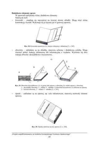 „Projekt współfinansowany ze środków Europejskiego Funduszu Społecznego”
31
Dodatkowe elementy opraw
W oprawach spotykamy róŜne, dodatkowe elementy.
NaleŜą do nich:
− kieszonki – znajdują się najczęściej na trzeciej stronie okładki. Mogą mieć róŜną
konstrukcję i kształt. Wykonuje się je ręcznie juŜ w gotowej oprawie,
Rys. 18. Kieszonka opaskowa (1), miejsce sklejenia z okładziną [3, s. 242].
− obwoluty – zakładane są na okładkę, stanowią ochronę i dodatkową ozdobę. Mogą
równieŜ pełnić funkcję reklamową lub informacyjną o wydaniu. WyróŜnia się dwa
rodzaje obwolut: skrzydełkowe i kieszeniowe,
Rys. 19. Obwoluta skrzydełkowa: (1): a) górny bok oprawy z obwolutą, b), widok oprawy z obwolutą
1 – skrzydełka obwoluty, 3 – wkład, 4 – okładka. c) obwoluta kieszeniowa (1) załoŜona na oprawę
2 – kieszeń obwoluty, 3 – wkład, 4 – okładka [3, s. 243].
− opaski – zakładane są na oprawę, np. celu reklamowym, stanowią nietrwały element
oprawy,
Rys. 20. Opaska załoŜona na trzy oprawy [3, s. 244].
 