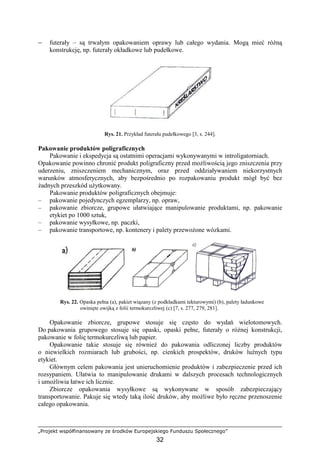 „Projekt współfinansowany ze środków Europejskiego Funduszu Społecznego”
32
− futerały – są trwałym opakowaniem oprawy lub całego wydania. Mogą mieć róŜną
konstrukcję, np. futerały okładkowe lub pudełkowe.
Rys. 21. Przykład futerału pudełkowego [3, s. 244].
Pakowanie produktów poligraficznych
Pakowanie i ekspedycja są ostatnimi operacjami wykonywanymi w introligatorniach.
Opakowanie powinno chronić produkt poligraficzny przed moŜliwością jego zniszczenia przy
uderzeniu, zniszczeniem mechanicznym, oraz przed oddziaływaniem niekorzystnych
warunków atmosferycznych, aby bezpośrednio po rozpakowaniu produkt mógł być bez
Ŝadnych przeszkód uŜytkowany.
Pakowanie produktów poligraficznych obejmuje:
– pakowanie pojedynczych egzemplarzy, np. opraw,
– pakowanie zbiorcze, grupowe ułatwiające manipulowanie produktami, np. pakowanie
etykiet po 1000 sztuk,
– pakowanie wysyłkowe, np. paczki,
– pakowanie transportowe, np. kontenery i palety przewoŜone wózkami.
Rys. 22. Opaska pełna (a), pakiet wiązany (z podkładkami tekturowymi) (b), palety ładunkowe
owinięte owijką z folii termokurczliwej (c) [7, s. 277, 279, 281].
Opakowanie zbiorcze, grupowe stosuje się często do wydań wielotomowych.
Do pakowania grupowego stosuje się opaski, opaski pełne, futerały o róŜnej konstrukcji,
pakowanie w folię termokurczliwą lub papier.
Opakowanie takie stosuje się równieŜ do pakowania odliczonej liczby produktów
o niewielkich rozmiarach lub grubości, np. cienkich prospektów, druków luźnych typu
etykiet.
Głównym celem pakowania jest unieruchomienie produktów i zabezpieczenie przed ich
rozsypaniem. Ułatwia to manipulowanie drukami w dalszych procesach technologicznych
i umoŜliwia łatwe ich licznie.
Zbiorcze opakowania wysyłkowe są wykonywane w sposób zabezpieczający
transportowanie. Pakuje się wtedy taką ilość druków, aby moŜliwe było ręczne przenoszenie
całego opakowania.
 