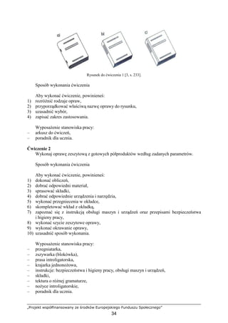„Projekt współfinansowany ze środków Europejskiego Funduszu Społecznego”
34
Rysunek do ćwiczenia 1 [3, s. 233].
Sposób wykonania ćwiczenia
Aby wykonać ćwiczenie, powinieneś:
1) rozróŜnić rodzaje opraw,
2) przyporządkować właściwą nazwę oprawy do rysunku,
3) uzasadnić wybór,
4) zapisać zakres zastosowania.
WyposaŜenie stanowiska pracy:
– arkusz do ćwiczeń,
– poradnik dla ucznia.
Ćwiczenie 2
Wykonaj oprawę zeszytową z gotowych półproduktów według zadanych parametrów.
Sposób wykonania ćwiczenia
Aby wykonać ćwiczenie, powinieneś:
1) dokonać obliczeń,
2) dobrać odpowiedni materiał,
3) sprasować składki,
4) dobrać odpowiednie urządzenia i narzędzia,
5) wykonać przegniecenia w okładce,
6) skompletować wkład z okładką,
7) zapoznać się z instrukcją obsługi maszyn i urządzeń oraz przepisami bezpieczeństwa
i higieny pracy,
8) wykonać szycie zeszytowe oprawy,
9) wykonać okrawanie oprawy,
10) uzasadnić sposób wykonania.
WyposaŜenie stanowiska pracy:
– przegniatarka,
– zszywarka (blokówka),
– prasa introligatorska,
– krajarka jednonoŜowa,
– instrukcje: bezpieczeństwa i higieny pracy, obsługi maszyn i urządzeń,
– składki,
– tektura o róŜnej gramaturze,
– noŜyce introligatorskie,
– poradnik dla ucznia.
 