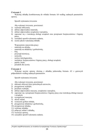 „Projekt współfinansowany ze środków Europejskiego Funduszu Społecznego”
35
Ćwiczenie 3
Wykonaj okładkę kombinowaną do wkładu formatu A4 według zadanych parametrów
oprawy.
Sposób wykonania ćwiczenia
Aby wykonać ćwiczenie, powinieneś:
1) wykonać obliczenia,
2) dobrać odpowiednie materiały,
3) dobrać odpowiednie urządzenia i narzędzia,
4) zapoznać się z instrukcją obsługi urządzeń oraz przepisami bezpieczeństwa i higieny
pracy,
5) uzasadnić sposób wykonania zadania,
6) ocenić jakość wykonanej okładki.
WyposaŜenie stanowiska pracy:
– materiały na oklejkę,
– materiały na okładziny i grzbietówkę,
– klej,
– przyrząd mierniczy,
– noŜyczki,
– noŜyce introligatorskie,
– instrukcje: bezpieczeństwa i higieny pracy, obsługi urządzeń,
– pędzle, miski,
– poradnik dla ucznia.
Ćwiczenie 4
Wykonaj ręcznie oprawę złoŜoną z okładką jednorodną formatu A5 z gotowych
półproduktów według zadanych parametrów.
Sposób wykonania ćwiczenia
Aby wykonać ćwiczenie, powinieneś:
1) dokonać obliczeń ilości potrzebnych surowców,
2) przygotować wyklejki,
3) przykleić wyklejki,
4) dobrać odpowiednie maszyny, urządzenia i narzędzia,
5) zapoznać się z przepisami bezpieczeństwa i higieny pracy oraz instrukcją obsługi maszyn
i urządzeń,
6) wyregulować maszynę,
7) okroić wkład,
8) wzmocnić grzbiet wkładu,
9) przygotować okładziny i grzbietówkę,
10) przygotować oklejkę,
11) wykonać okładkę,
12) połączyć wkład z okładką,
13) wysuszyć oprawę,
14) uzasadnić sposób wykonania zadania.
 