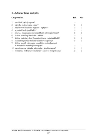 „Projekt współfinansowany ze środków Europejskiego Funduszu Społecznego”
37
4.4.4. Sprawdzian postępów
Czy potrafisz: Tak Nie
1) rozróŜnić rodzaje opraw? □ □
2) określić zastosowanie opraw? □ □
3) zdefiniować tłoczenie wypukłe i wgłębne? □ □
4) wymienić rodzaje okładek? □ □
5) omówić zakres zastosowania okładek introligatorskich? □ □
6) dobrać materiały do obróbki wkładu? □ □
7) dobrać materiały do wykonania róŜnego rodzaju okładek? □ □
8) scharakteryzować elementy dodatkowe oprawy? □ □
9) dobrać sposób pakowania produktów poligraficznych
w zaleŜności od rodzaju transportu? □ □
10) zaprojektować okładkę jednorodną i kombinowaną? □ □
11) rozróŜniać podstawowe materiały i surowce poligraficzne? □ □
 