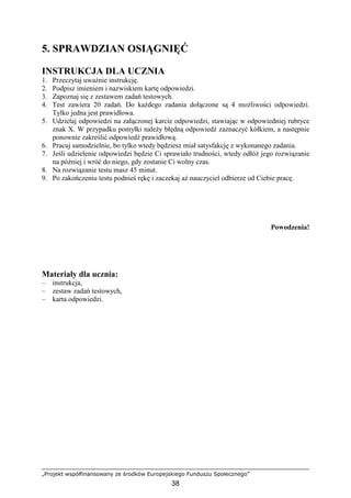 „Projekt współfinansowany ze środków Europejskiego Funduszu Społecznego”
38
5. SPRAWDZIAN OSIĄGNIĘĆ
INSTRUKCJA DLA UCZNIA
1. Przeczytaj uwaŜnie instrukcję.
2. Podpisz imieniem i nazwiskiem kartę odpowiedzi.
3. Zapoznaj się z zestawem zadań testowych.
4. Test zawiera 20 zadań. Do kaŜdego zadania dołączone są 4 moŜliwości odpowiedzi.
Tylko jedna jest prawidłowa.
5. Udzielaj odpowiedzi na załączonej karcie odpowiedzi, stawiając w odpowiedniej rubryce
znak X. W przypadku pomyłki naleŜy błędną odpowiedź zaznaczyć kółkiem, a następnie
ponownie zakreślić odpowiedź prawidłową.
6. Pracuj samodzielnie, bo tylko wtedy będziesz miał satysfakcję z wykonanego zadania.
7. Jeśli udzielenie odpowiedzi będzie Ci sprawiało trudności, wtedy odłóŜ jego rozwiązanie
na później i wróć do niego, gdy zostanie Ci wolny czas.
8. Na rozwiązanie testu masz 45 minut.
9. Po zakończeniu testu podnieś rękę i zaczekaj aŜ nauczyciel odbierze od Ciebie pracę.
Powodzenia!
Materiały dla ucznia:
– instrukcja,
– zestaw zadań testowych,
– karta odpowiedzi.
 
