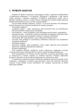 „Projekt współfinansowany ze środków Europejskiego Funduszu Społecznego”
3
1. WPROWADZENIE
Poradnik ten będzie Ci pomocny w przyswajaniu wiedzy o oprawach introligatorskich
i kształtowaniu umiejętności z tej dziedziny. Wiadomości i umiejętności z tego zakresu
zostały określone w jednostce modułowej 311[28]Z4.03 Wykonywanie opraw. Jest to
jednostka modułowa zawarta w module Procesy introligatorskie (schemat układu jednostek
modułowych przedstawiony jest na stronie 4 tego poradnika).
Tak jak kaŜda jednostka modułowa, równieŜ i ta ma ściśle określone cele kształcenia,
materiał nauczania oraz wskazania metodyczne do realizacji programu.
W poradniku znajdziesz:
−
−
−
− wymagania wstępne – wykaz umiejętności, jakie powinieneś mieć juŜ ukształtowane,
abyś bez problemów mógł korzystać z poradnika,
−
−
−
− cele kształcenia – wykaz umiejętności, jakie ukształtujesz podczas pracy z poradnikiem,
– materiał nauczania – wiadomości teoretyczne niezbędne do osiągnięcia załoŜonych celów
kształcenia i opanowania umiejętności zawartych w jednostce modułowej,
– zestaw pytań, abyś mógł sprawdzić, czy juŜ opanowałeś określone treści,
– ćwiczenia, które pomogą Ci zweryfikować wiadomości teoretyczne oraz ukształtować
umiejętności praktyczne,
– sprawdzian postępów,
– sprawdzian osiągnięć, jeden przykładowy zestaw zadań. Zaliczenie testu potwierdzi
opanowanie materiału całej jednostki modułowej,
– literaturę uzupełniającą.
Treść programu jednostki modułowej zawiera podstawowe zagadnienia związane
z wykonywaniem opraw introligatorskich na róŜnych etapach produkcji poligraficznej.
Przed przystąpieniem do realizacji ćwiczeń odpowiedz na pytania sprawdzające, które
są zamieszczone w kaŜdym rozdziale, po materiale nauczania. Udzielone odpowiedzi
pozwolą Ci sprawdzić czy jesteś dobrze przygotowany do wykonywania zadań.
Po zakończeniu realizacji programu tej jednostki modułowej nauczyciel sprawdzi Twoje
wiadomości i umiejętności za pomocą testu pisemnego. Abyś miał moŜliwość dokonania
ewaluacji swoich działań rozwiąŜ przykładowy test sumujący zamieszczony na końcu
poniŜszego poradnika.
 