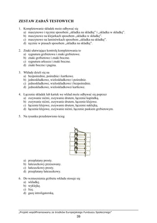 „Projekt współfinansowany ze środków Europejskiego Funduszu Społecznego”
39
ZESTAW ZADAŃ TESTOWYCH
1. Kompletowanie składek moŜe odbywać się
a) maszynowo i ręcznie sposobem „składka na składkę” i „składka w składkę”.
b) maszynowo na klejarkach sposobem „składka w składkę”.
c) maszynowo na laminówkach sposobem „składka na składkę”.
d) ręcznie w prasach sposobem „składka na składkę”.
2. Znaki ułatwiające kontrolę kompletowania to
a) sygnatura grzbietowa i znaki grzbietowe.
b) znaki grzbietowe i znaki boczne.
c) sygnatura arkusza i znaki boczne.
d) znaki boczne i pagina.
3. Wkłady dzieli się na
a) bezpośrednie, pośrednie i kartkowe.
b) jednoskładkowe, wieloskładkowe i pośrednie.
c) jednoskładkowe, wieloskładkowe i bezpośrednie.
d) jednoskładkowe, wieloskładkowei kartkowe.
4. Łączenie składek lub kartek we wkład moŜe odbywać się poprzez
a) zszywanie nićmi, zszywanie drutem, łączenie kapitałką.
b) zszywanie nićmi, zszywanie drutem, łączenie klejowe.
c) łączenie klejowe, zszywanie drutem, łączenie naklejką.
d) łączenie klejowe, zszywanie nićmi, łączenie paskiem grzbietowym.
5. Na rysunku przedstawiono ścieg
a) przeplatany prosty.
b) łańcuszkowy przesuwany.
c) łańcuszkowy prosty.
d) przeplatany łańcuszkowy.
6. Do wzmocnienia grzbietu wkładu stosuje się
a) wkładkę.
b) wyklejkę.
c) licę.
d) gazę introligatorską.
 