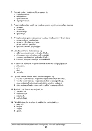 „Projekt współfinansowany ze środków Europejskiego Funduszu Społecznego”
40
7. Operacja zmiany kształtu grzbietu nazywa się
a) kapitałkowaniem.
b) brązowaniem.
c) oporkowaniem.
d) impregnowaniem.
8. Połączenie kompletu kartek we wkład za pomocą spirali jest sposobem łączenia
a) prostego.
b) klejowego.
c) broszurowego.
d) specjalnego.
9. W zaleŜności od sposobu połączenia wkładu z okładką oprawy dzieli się na
a) proste, złoŜone, przylegające.
b) proste, przylegające, specjalne.
c) proste, złoŜone, specjalne.
d) specjalne, złoŜone, przylegające.
10. Okładka zeszytowa charakteryzuje się
a) jednym przegnieceniem po środku okładki.
b) dwoma przegnieceniemi po środku okładki.
c) trzema przegnieceniami po środku okładki.
d) czterema przegnieceniami po środku okładki.
11. W oprawach złoŜonych połączenie wkładu z okładką następuje poprzez
a) przyklejkę.
b) nity.
c) drut.
d) wyklejkę.
12. Łączenie drutem składek we wkład charakteryzuje się
a) wysoka wytrzymałością połączenia i wysokim kosztem produkcji.
b) wysoką wytrzymałością połączenia i niskim kosztem produkcji.
c) niską wytrzymałością połączenia i niskim kosztem produkcji.
d) niską wytrzymałością połączenia i wysokim kosztem produkcji.
13. Szycie boczne drutem wykonuje się na
a) zszywarkach.
b) bindownicach.
c) niciarkach.
d) perforówkach.
14. Okładki jednorodne składają się z okładzin, grzbietówki oraz
a) przyklejki.
b) oklejek.
c) oklejki.
d) spirali.
 