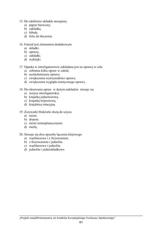 „Projekt współfinansowany ze środków Europejskiego Funduszu Społecznego”
41
15. Do zdobienie okładek stosujemy
a) papier barwiony.
b) zakładkę.
c) bibułę.
d) folie do tłoczenia.
16. Futerał jest elementem dodatkowym
a) składki.
b) oprawy.
c) zakładki.
d) wyklejki.
17. Opaska w introligatorstwie zakładana jest na oprawę w celu
a) zebrania kilku opraw w całość.
b) uszlachetnienia oprawy.
c) zwiększenia wytrzymałości oprawy.
d) zwiększenia wyglądu estetycznego oprawy.
18. Do okrawania opraw w duŜym nakładzie stosuje się
a) noŜyce introligatorskie.
b) krajarkę jednonoŜową.
c) krajarkę trójnoŜową.
d) krajalnicę rotacyjną.
19. Zszywarki blokówki słuŜą do szycia
a) nićmi.
b) drutem.
c) nićmi termoplastycznymi.
d) merlą.
20. Stosuje się dwa sposoby łączenia klejowego
a) wachlarzowe i z frezowaniem.
b) z frezowaniem i jednolite.
c) wachlarzowe i jednolite.
d) jednolite i jednoskładkowe.
 