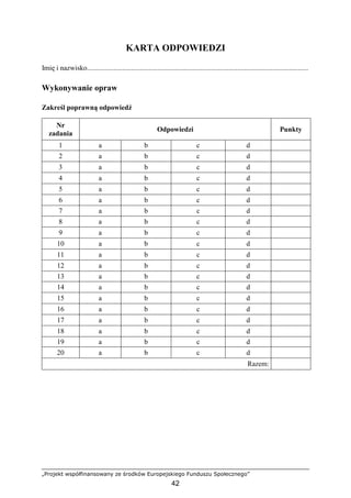 „Projekt współfinansowany ze środków Europejskiego Funduszu Społecznego”
42
KARTA ODPOWIEDZI
Imię i nazwisko.............................................................................................................................
Wykonywanie opraw
Zakreśl poprawną odpowiedź
Nr
zadania
Odpowiedzi Punkty
1 a b c d
2 a b c d
3 a b c d
4 a b c d
5 a b c d
6 a b c d
7 a b c d
8 a b c d
9 a b c d
10 a b c d
11 a b c d
12 a b c d
13 a b c d
14 a b c d
15 a b c d
16 a b c d
17 a b c d
18 a b c d
19 a b c d
20 a b c d
Razem:
 