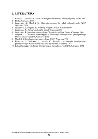 „Projekt współfinansowany ze środków Europejskiego Funduszu Społecznego”
43
6. LITERATURA
1. Cichocki L., Pawlicki T., Ruczka I.: Poligraficzny słownik terminologiczny. Polska Izba
2. Druku, Warszawa 1999
3. Jakucewicz S., Magdzik S.: Materiałoznawstwo dla szkół poligraficznych. WSiP,
Warszawa 2001
4. Jakucewicz S., Magdzik S.: Podstawy poligrafii. WSiP, Warszawa1997
5. Jakucewicz S.: Papier w poligrafii. Inicjał, Warszawa 2005
6. Jakucewicz S.: Materiały samoprzylepne, Wydawnictwo Ecco Papier, Warszawa 2004
7. Magdzik S.: Ćwiczenia laboratoryjne z technologii introligatorstwa przemysłowego.
Oficyna wydawnicza PW, Warszawa 1996
8. Magdzik S.: Introligatorstwo przemysłowe. WSiP, Warszawa 1992
9. Pietruczuk I., Godlewski H., Jędrych W.: Technika i technologia introligatorstwa
przemysłowego. Wydawnictwa Naukowo-Techniczne, Warszawa 1985
10. Poligrafia procesy i technika. Tłumaczenie ze słowackiego. COBRPP, Warszawa 2002
 